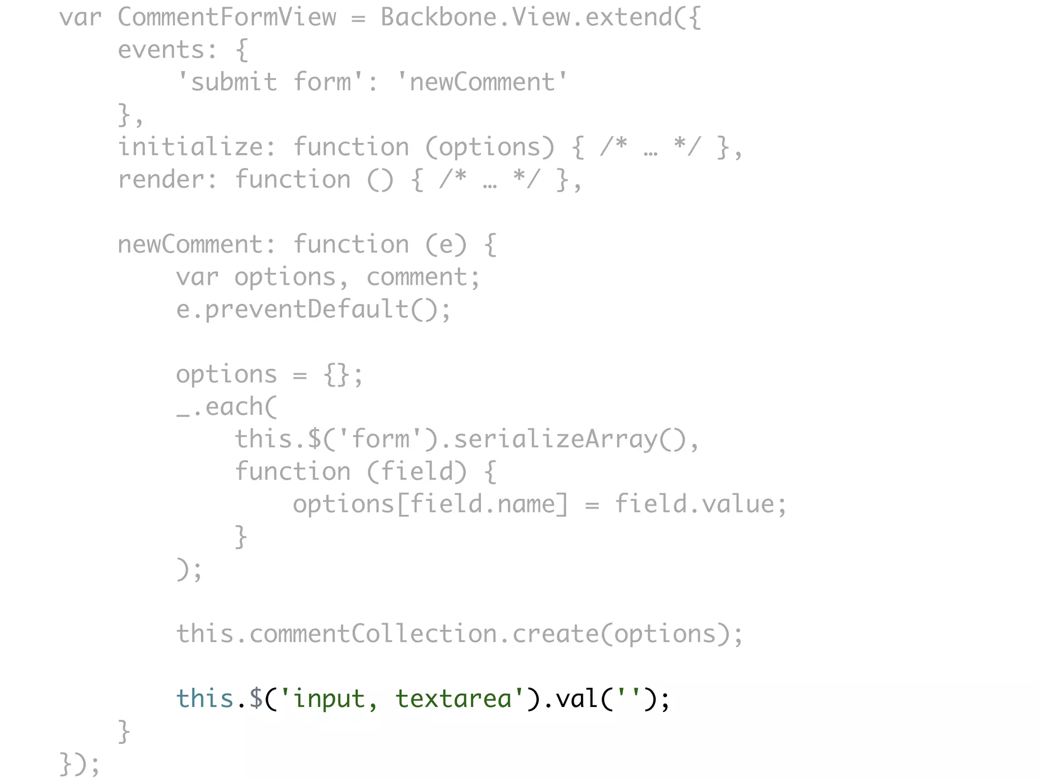 var CommentFormView = Backbone.View.extend({
    events: {
        'submit form': 'newComment'
    },
    initialize: function (options) { /* … */ },
    render: function () { /* … */ },

      newComment: function (e) {
          var options, comment;
          e.preventDefault();

          options = {};
          _.each(
              this.$('form').serializeArray(),
              function (field) {
                  options[field.name] = field.value;
              }
          );

          this.commentCollection.create(options);

          this.$('input, textarea').val('');
      }
});
 
