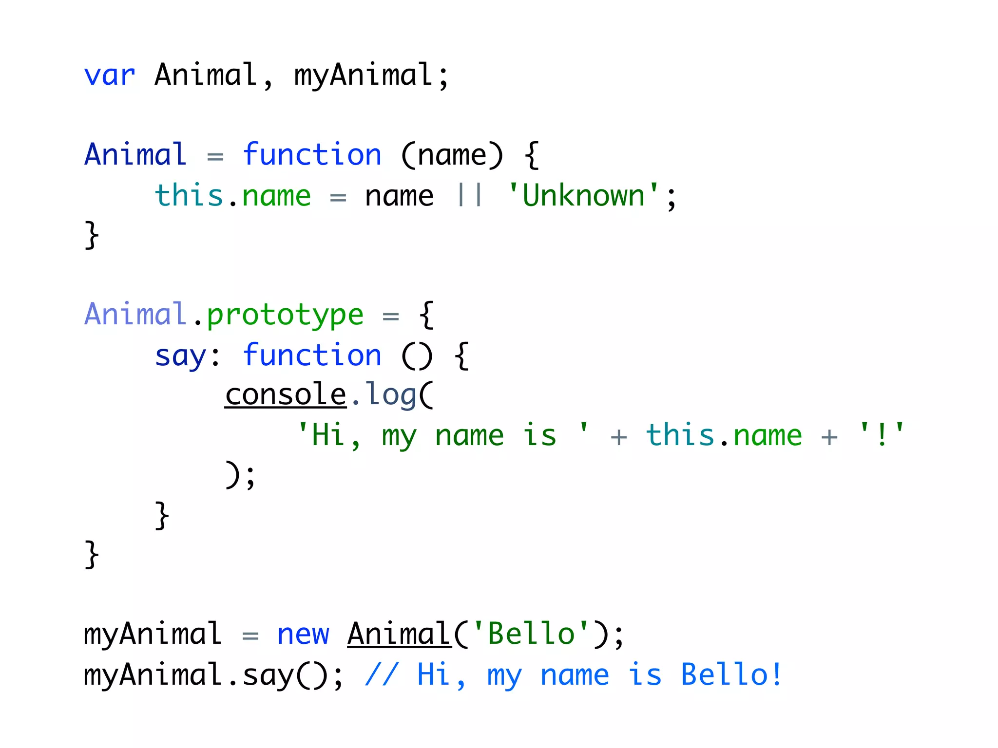 var Animal, myAnimal;

Animal = function (name) {
    this.name = name || 'Unknown';
}

Animal.prototype = {
    say: function () {
        console.log(
            'Hi, my name is ' + this.name + '!'
        );
    }
}

myAnimal = new Animal('Bello');
myAnimal.say(); // Hi, my name is Bello!
 