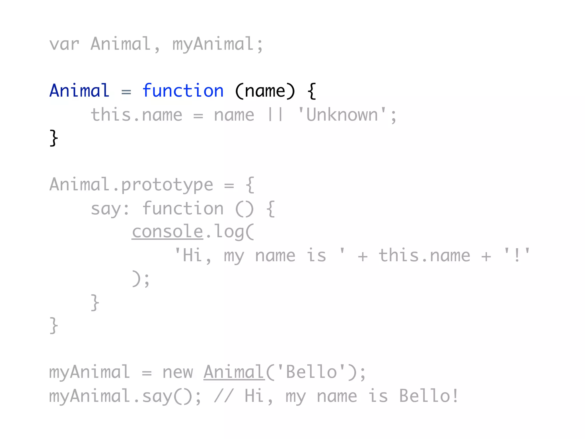 var Animal, myAnimal;

Animal = function (name) {
    this.name = name || 'Unknown';
}

Animal.prototype = {
    say: function () {
        console.log(
            'Hi, my name is ' + this.name + '!'
        );
    }
}

myAnimal = new Animal('Bello');
myAnimal.say(); // Hi, my name is Bello!
 