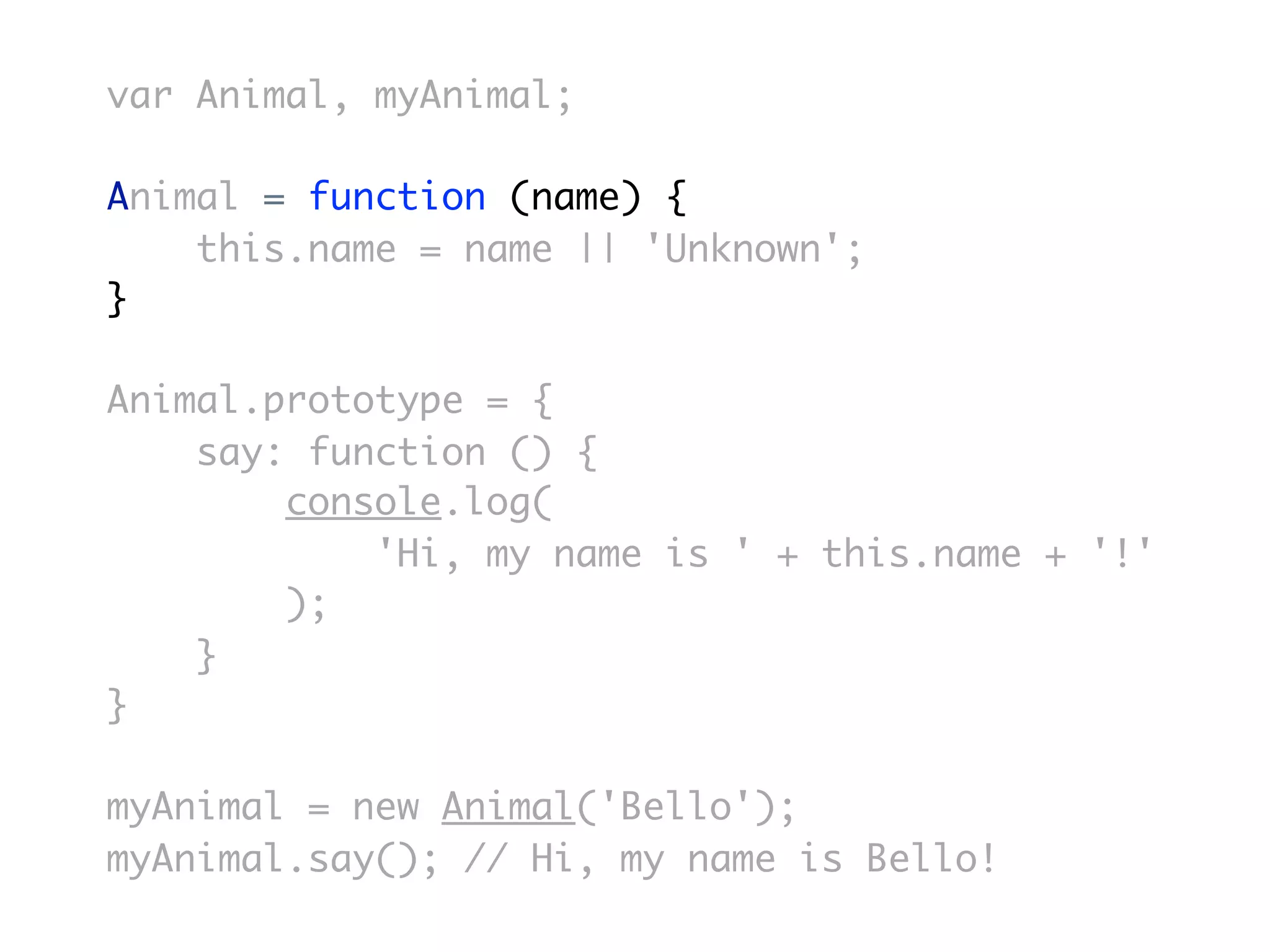 var Animal, myAnimal;

Animal = function (name) {
    this.name = name || 'Unknown';
}

Animal.prototype = {
    say: function () {
        console.log(
            'Hi, my name is ' + this.name + '!'
        );
    }
}

myAnimal = new Animal('Bello');
myAnimal.say(); // Hi, my name is Bello!
 