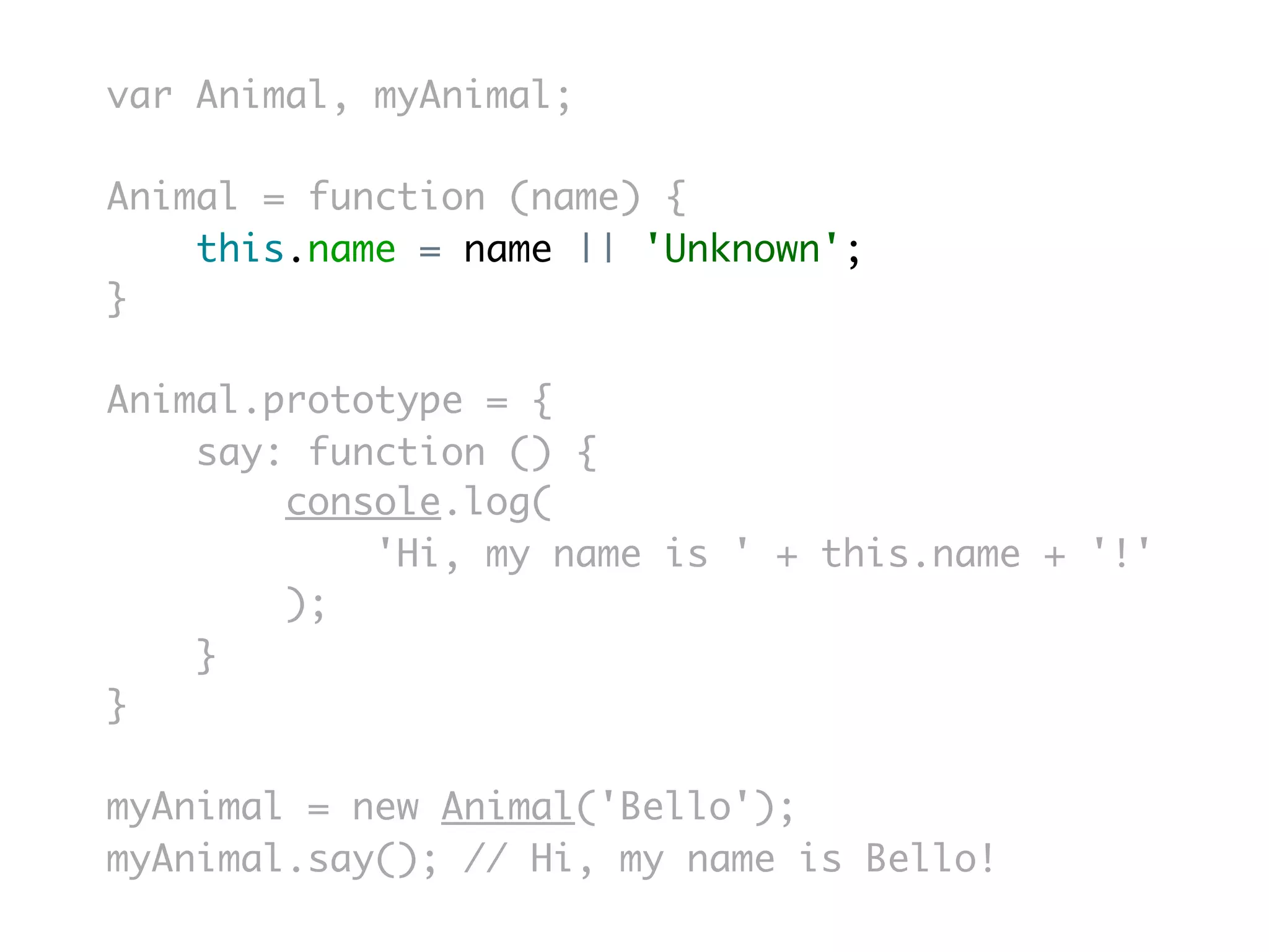 var Animal, myAnimal;

Animal = function (name) {
    this.name = name || 'Unknown';
}

Animal.prototype = {
    say: function () {
        console.log(
            'Hi, my name is ' + this.name + '!'
        );
    }
}

myAnimal = new Animal('Bello');
myAnimal.say(); // Hi, my name is Bello!
 