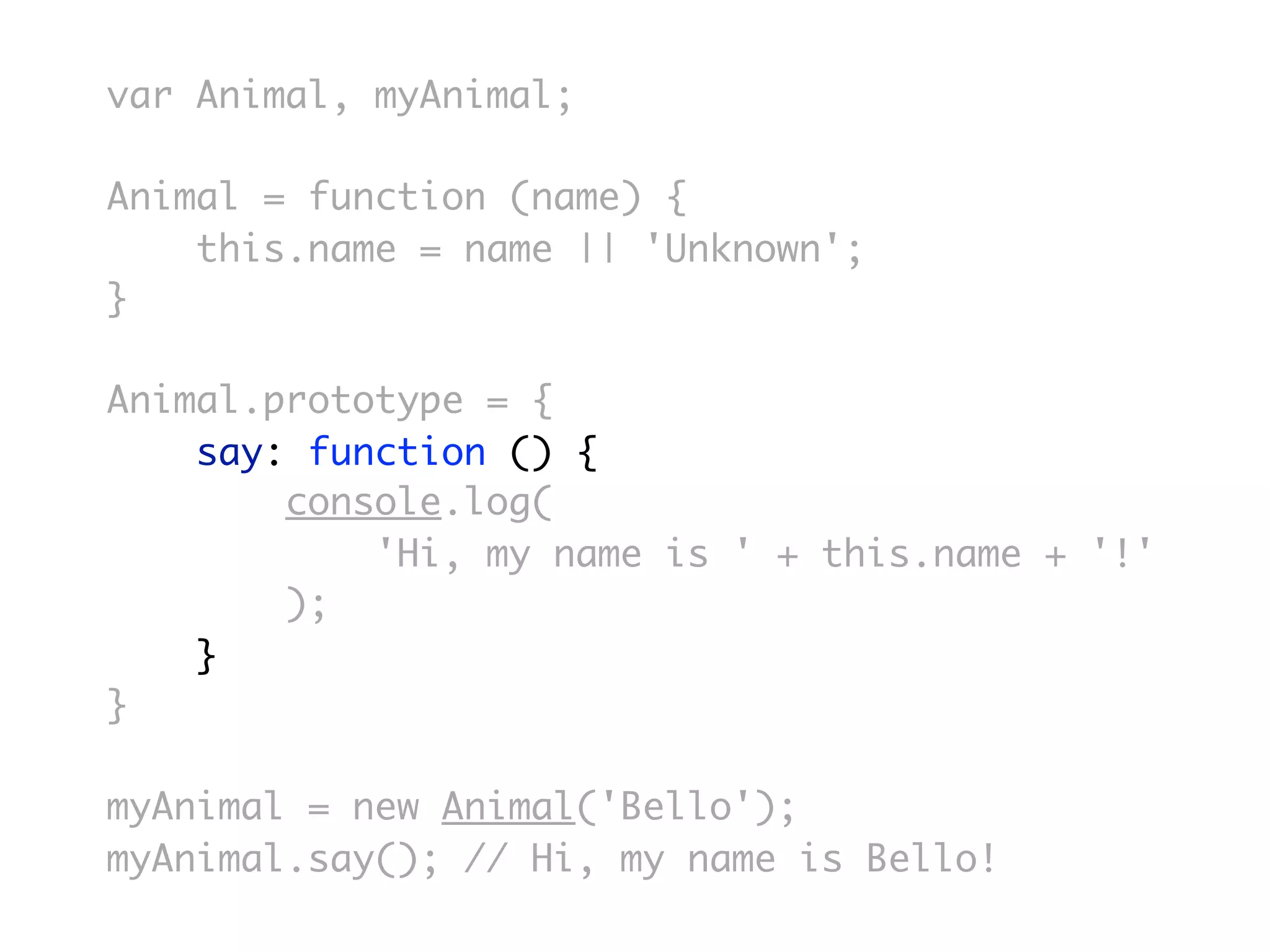var Animal, myAnimal;

Animal = function (name) {
    this.name = name || 'Unknown';
}

Animal.prototype = {
    say: function () {
        console.log(
            'Hi, my name is ' + this.name + '!'
        );
    }
}

myAnimal = new Animal('Bello');
myAnimal.say(); // Hi, my name is Bello!
 