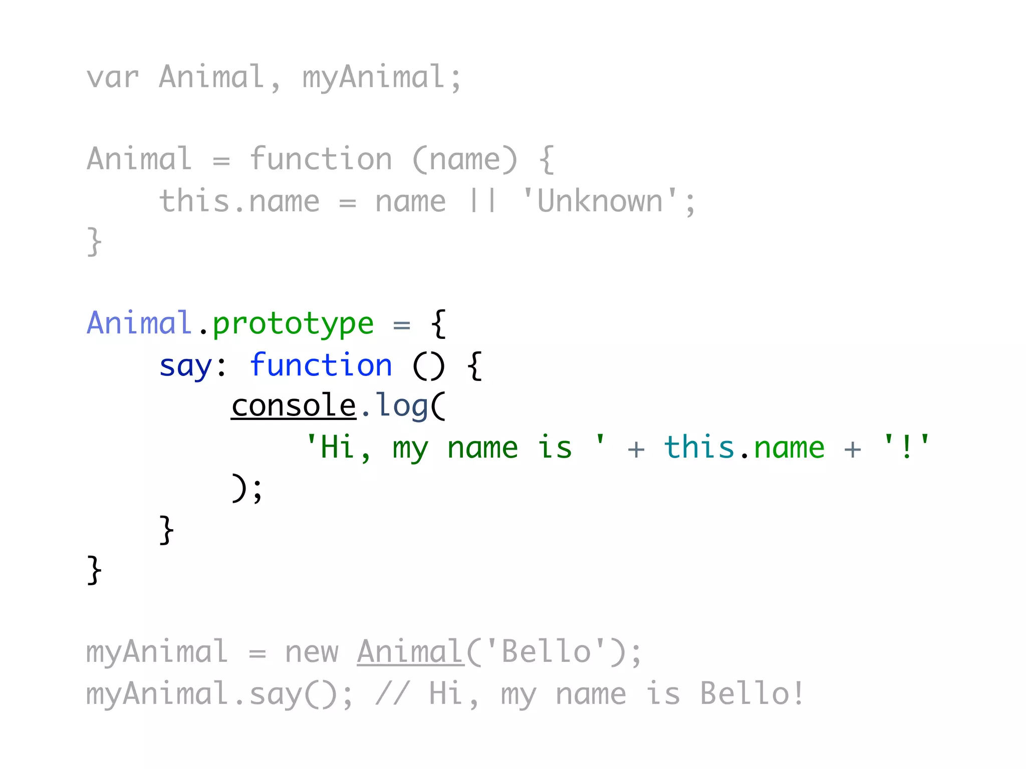var Animal, myAnimal;

Animal = function (name) {
    this.name = name || 'Unknown';
}

Animal.prototype = {
    say: function () {
        console.log(
            'Hi, my name is ' + this.name + '!'
        );
    }
}

myAnimal = new Animal('Bello');
myAnimal.say(); // Hi, my name is Bello!
 