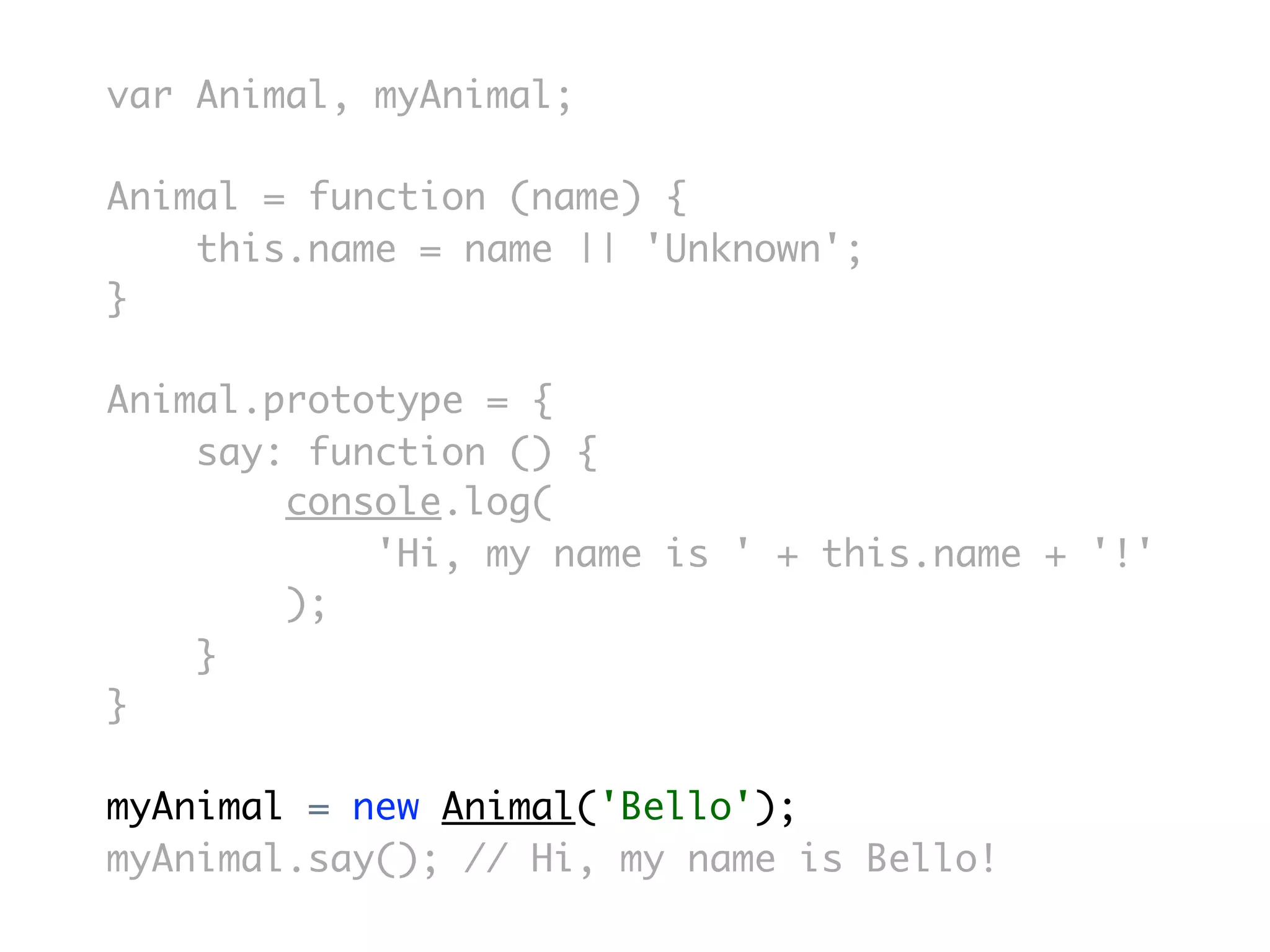 var Animal, myAnimal;

Animal = function (name) {
    this.name = name || 'Unknown';
}

Animal.prototype = {
    say: function () {
        console.log(
            'Hi, my name is ' + this.name + '!'
        );
    }
}

myAnimal = new Animal('Bello');
myAnimal.say(); // Hi, my name is Bello!
 
