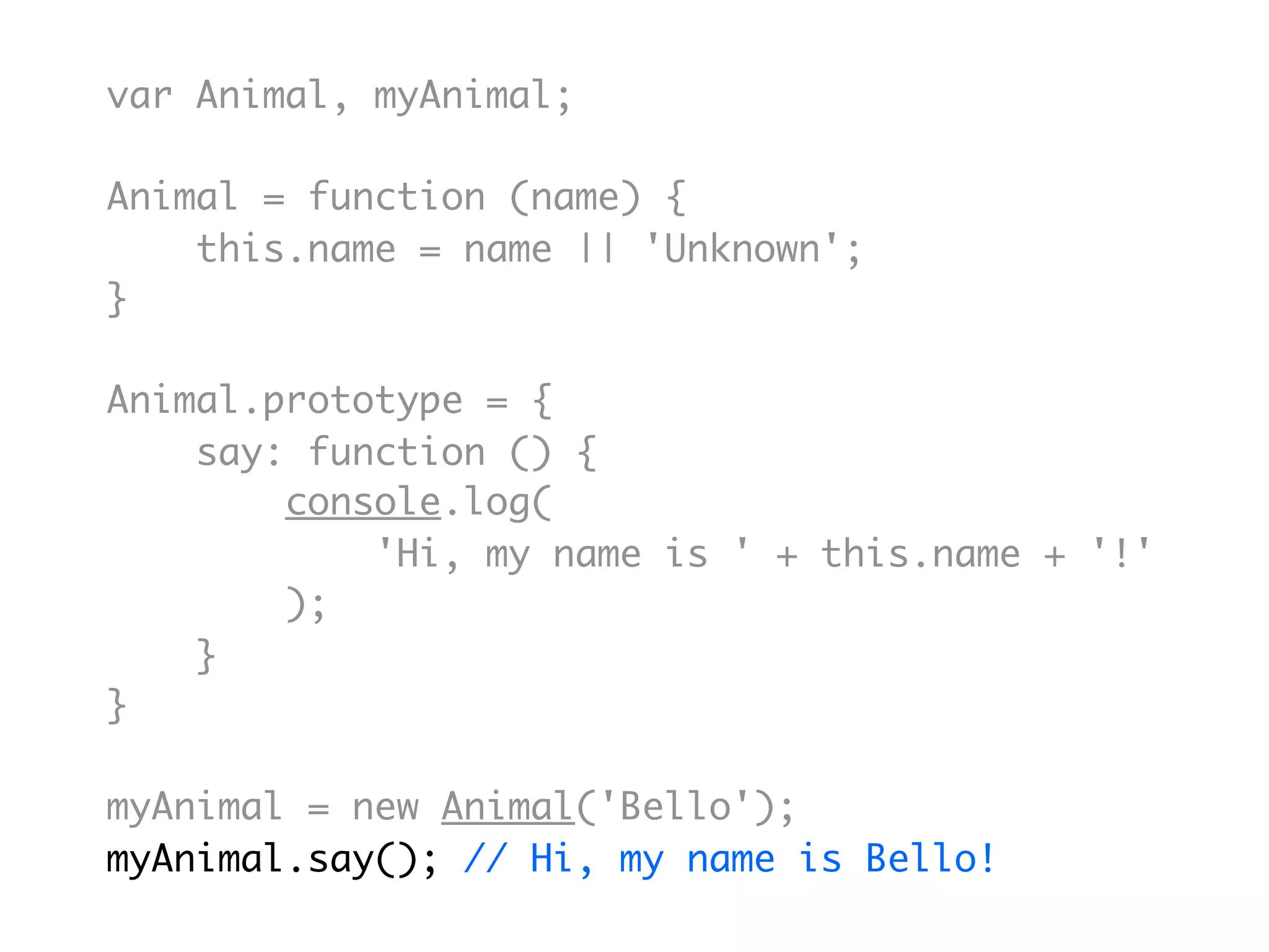 var Animal, myAnimal;

Animal = function (name) {
    this.name = name || 'Unknown';
}

Animal.prototype = {
    say: function () {
        console.log(
            'Hi, my name is ' + this.name + '!'
        );
    }
}

myAnimal = new Animal('Bello');
myAnimal.say(); // Hi, my name is Bello!
 