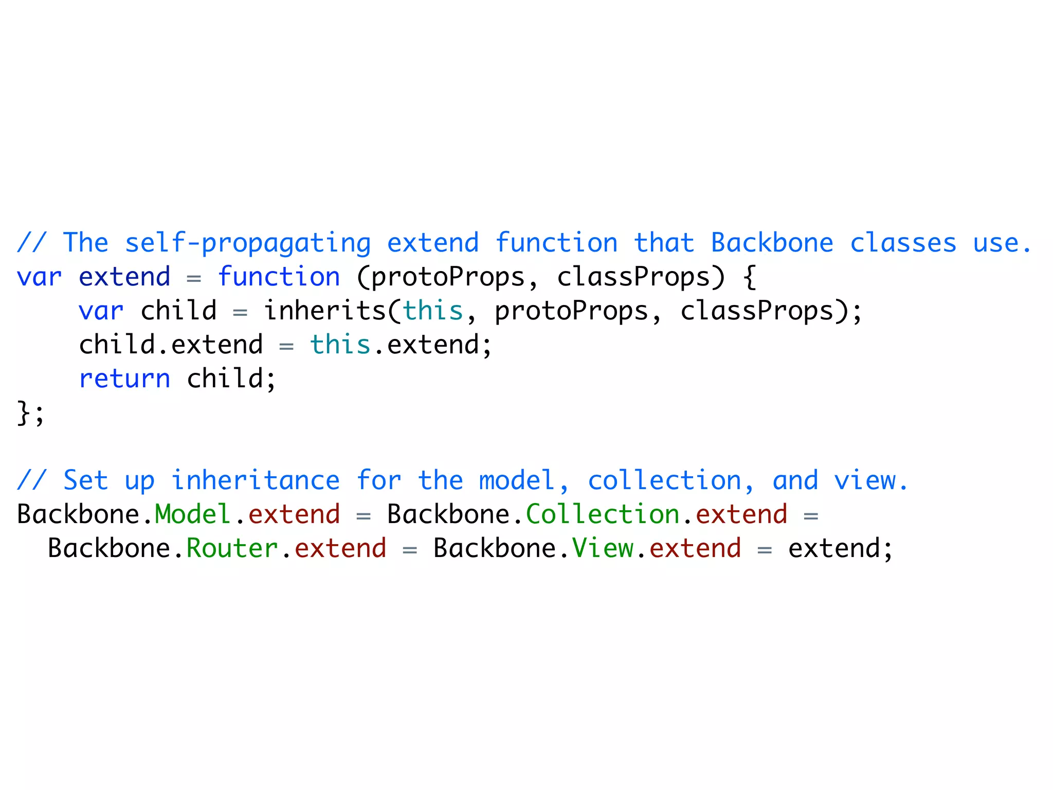 // The self-propagating extend function that Backbone classes use.
var extend = function (protoProps, classProps) {
    var child = inherits(this, protoProps, classProps);
    child.extend = this.extend;
    return child;
};

// Set up inheritance for the model, collection, and view.
Backbone.Model.extend = Backbone.Collection.extend =
  Backbone.Router.extend = Backbone.View.extend = extend;
 