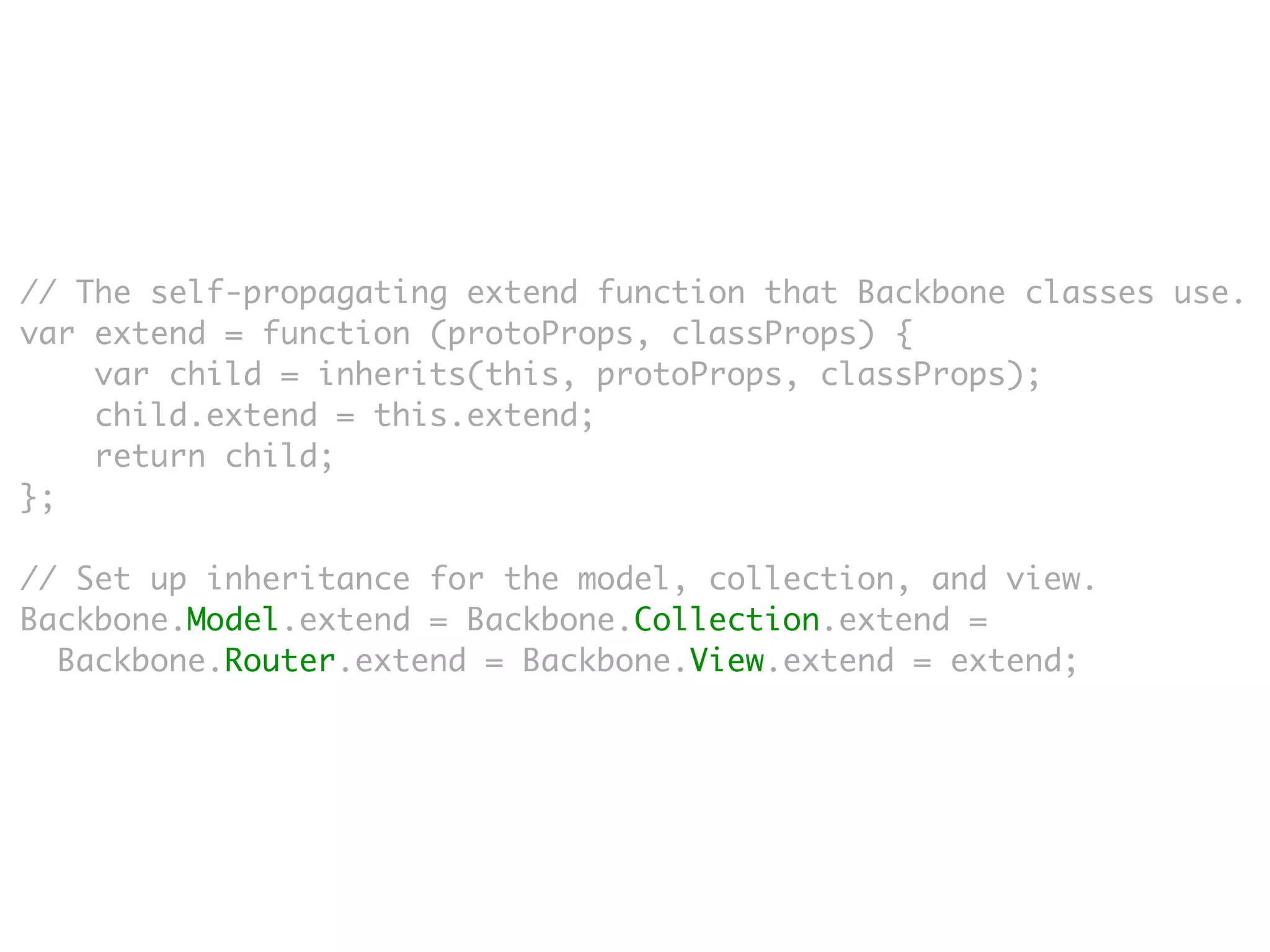 // The self-propagating extend function that Backbone classes use.
var extend = function (protoProps, classProps) {
    var child = inherits(this, protoProps, classProps);
    child.extend = this.extend;
    return child;
};

// Set up inheritance for the model, collection, and view.
Backbone.Model.extend = Backbone.Collection.extend =
  Backbone.Router.extend = Backbone.View.extend = extend;
 