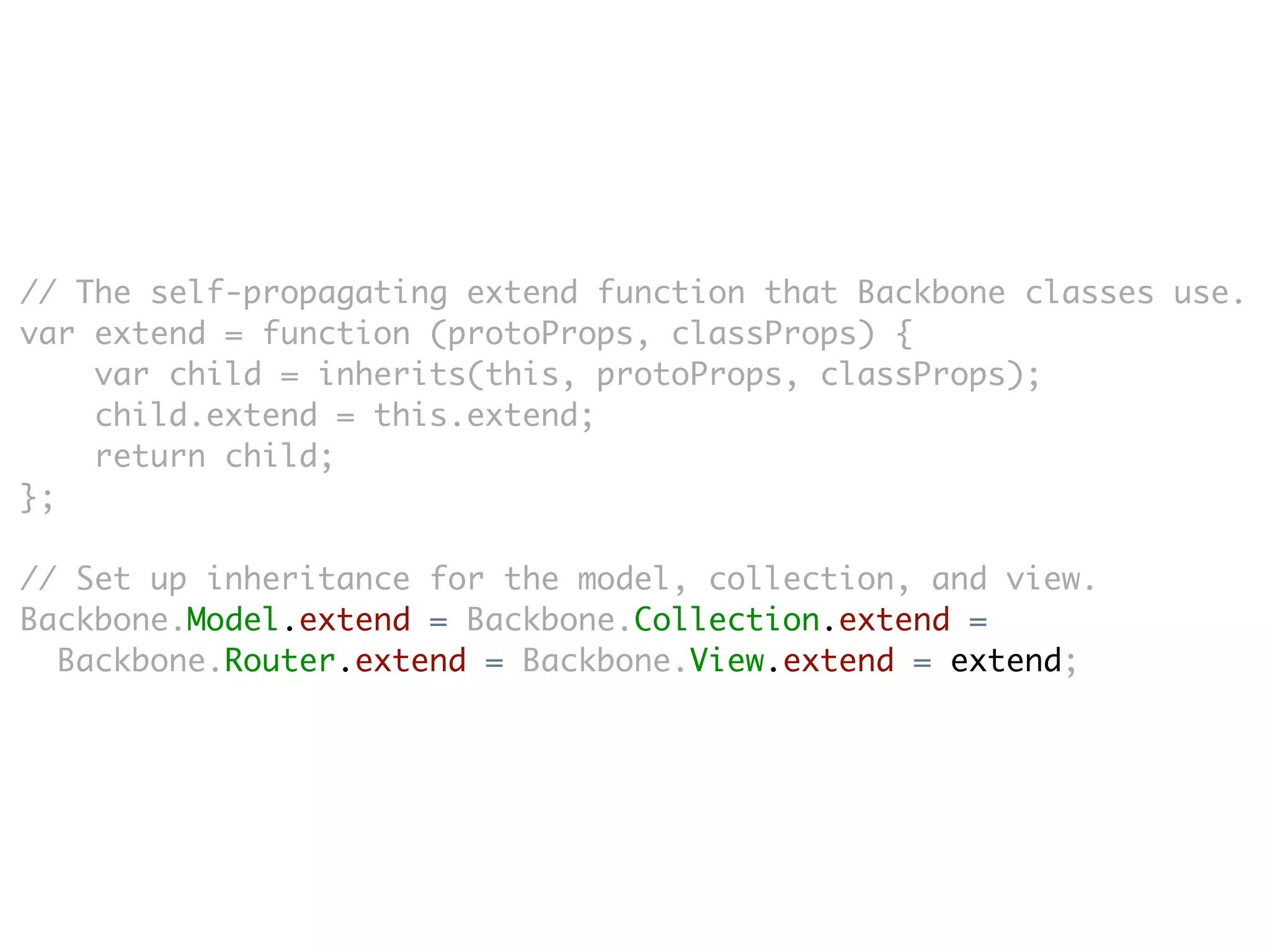 // The self-propagating extend function that Backbone classes use.
var extend = function (protoProps, classProps) {
    var child = inherits(this, protoProps, classProps);
    child.extend = this.extend;
    return child;
};

// Set up inheritance for the model, collection, and view.
Backbone.Model.extend = Backbone.Collection.extend =
  Backbone.Router.extend = Backbone.View.extend = extend;
 