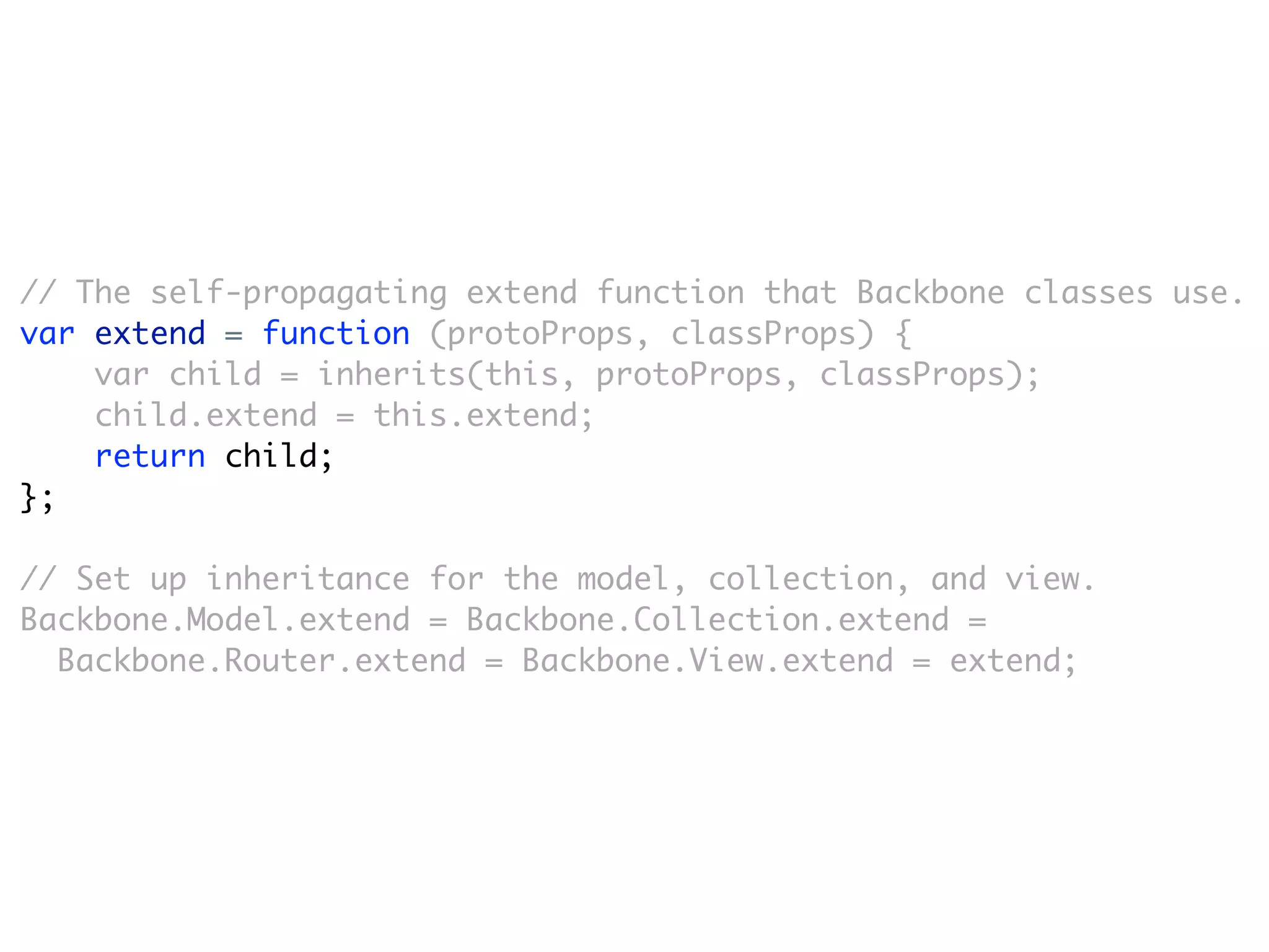 // The self-propagating extend function that Backbone classes use.
var extend = function (protoProps, classProps) {
    var child = inherits(this, protoProps, classProps);
    child.extend = this.extend;
    return child;
};

// Set up inheritance for the model, collection, and view.
Backbone.Model.extend = Backbone.Collection.extend =
  Backbone.Router.extend = Backbone.View.extend = extend;
 