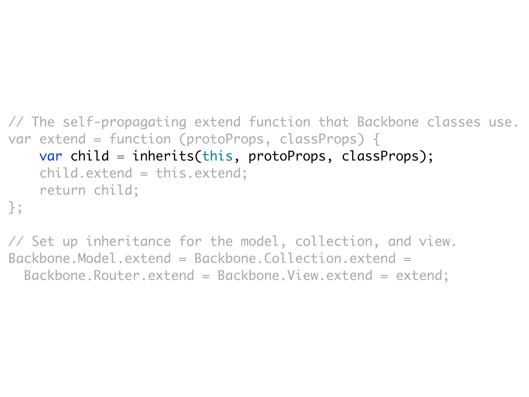 // The self-propagating extend function that Backbone classes use.
var extend = function (protoProps, classProps) {
    var child = inherits(this, protoProps, classProps);
    child.extend = this.extend;
    return child;
};

// Set up inheritance for the model, collection, and view.
Backbone.Model.extend = Backbone.Collection.extend =
  Backbone.Router.extend = Backbone.View.extend = extend;
 