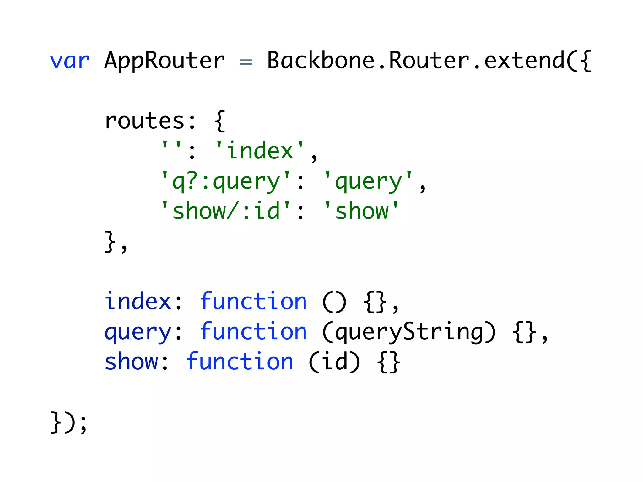 var AppRouter = Backbone.Router.extend({

      routes: {
          '': 'index',
          'q?:query': 'query',
          'show/:id': 'show'
      },

      index: function () {},
      query: function (queryString) {},
      show: function (id) {}

});
 