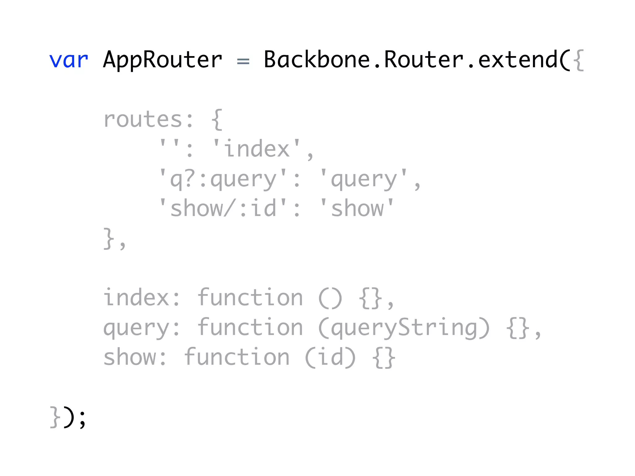 var AppRouter = Backbone.Router.extend({

      routes: {
          '': 'index',
          'q?:query': 'query',
          'show/:id': 'show'
      },

      index: function () {},
      query: function (queryString) {},
      show: function (id) {}

});
 