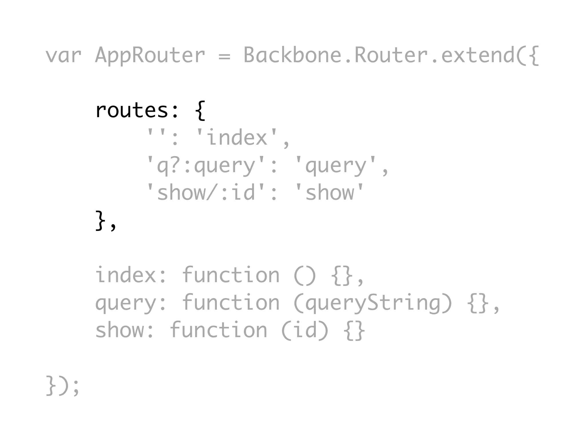 var AppRouter = Backbone.Router.extend({

      routes: {
          '': 'index',
          'q?:query': 'query',
          'show/:id': 'show'
      },

      index: function () {},
      query: function (queryString) {},
      show: function (id) {}

});
 