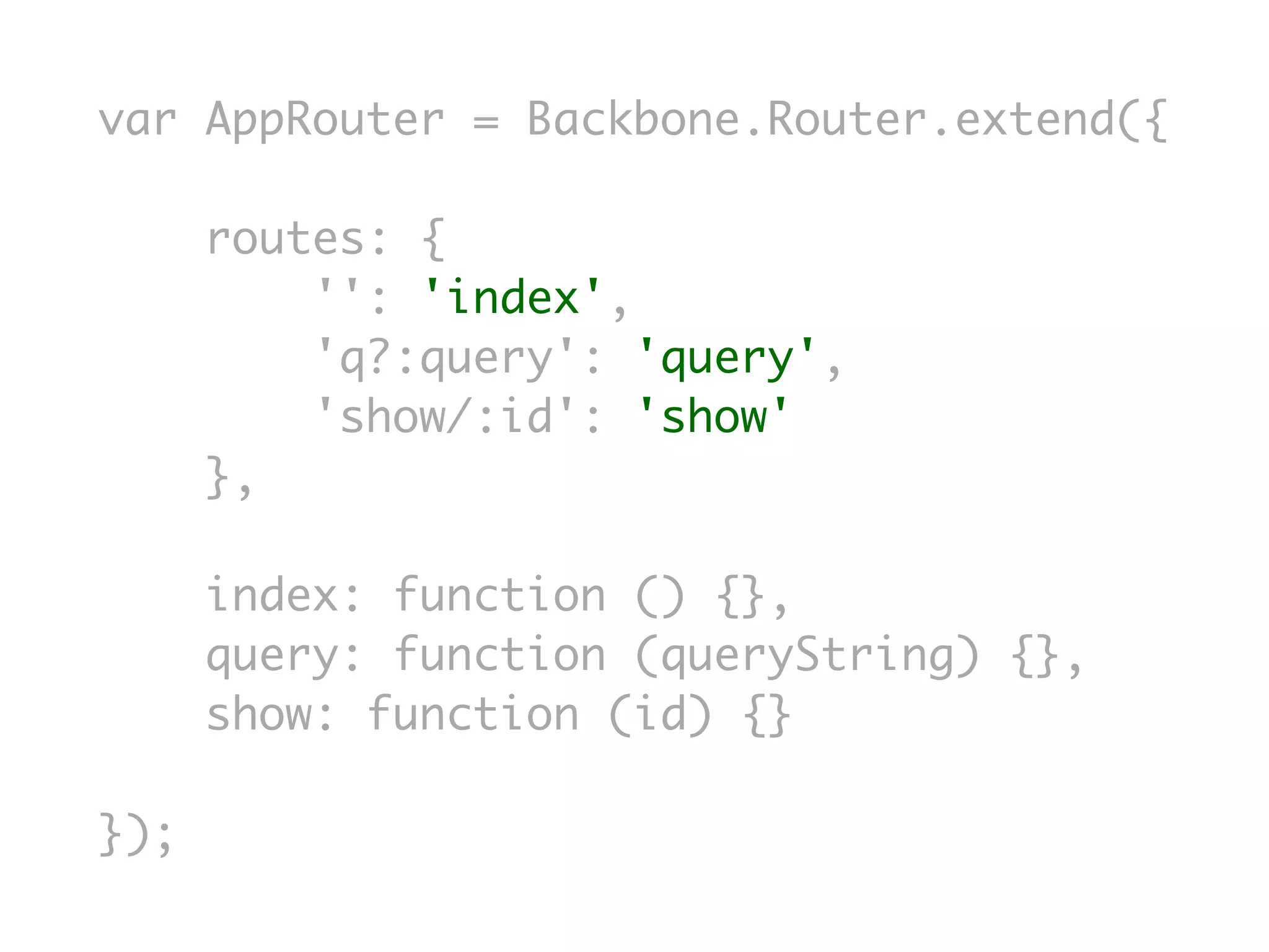 var AppRouter = Backbone.Router.extend({

      routes: {
          '': 'index',
          'q?:query': 'query',
          'show/:id': 'show'
      },

      index: function () {},
      query: function (queryString) {},
      show: function (id) {}

});
 