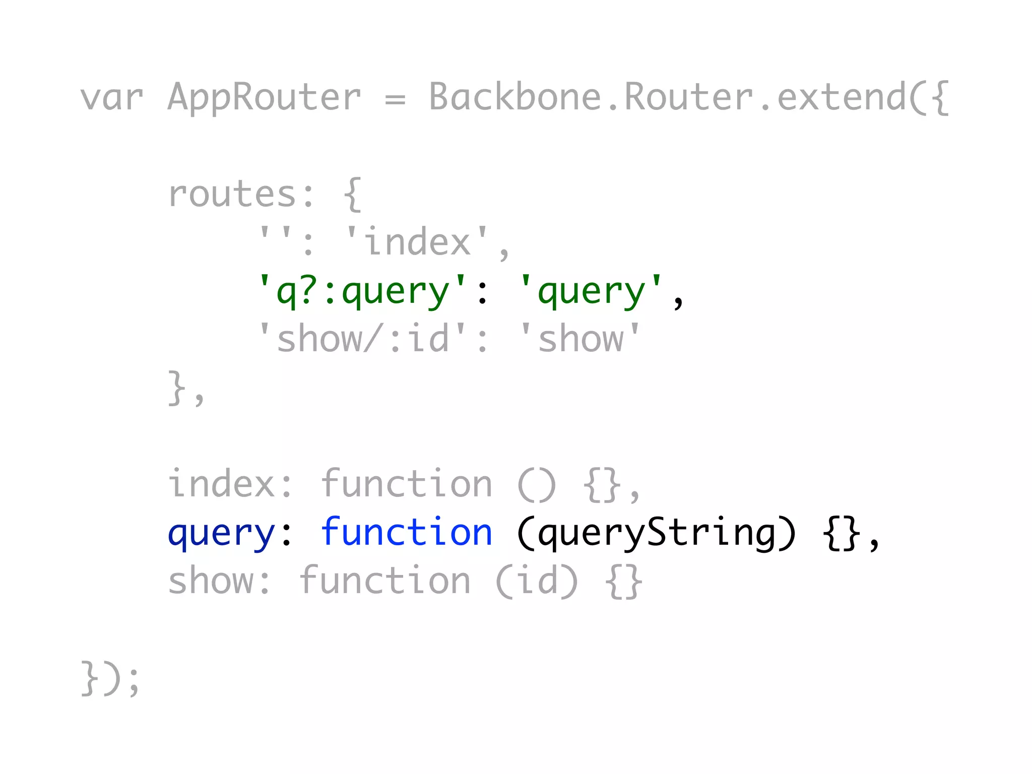 var AppRouter = Backbone.Router.extend({

      routes: {
          '': 'index',
          'q?:query': 'query',
          'show/:id': 'show'
      },

      index: function () {},
      query: function (queryString) {},
      show: function (id) {}

});
 
