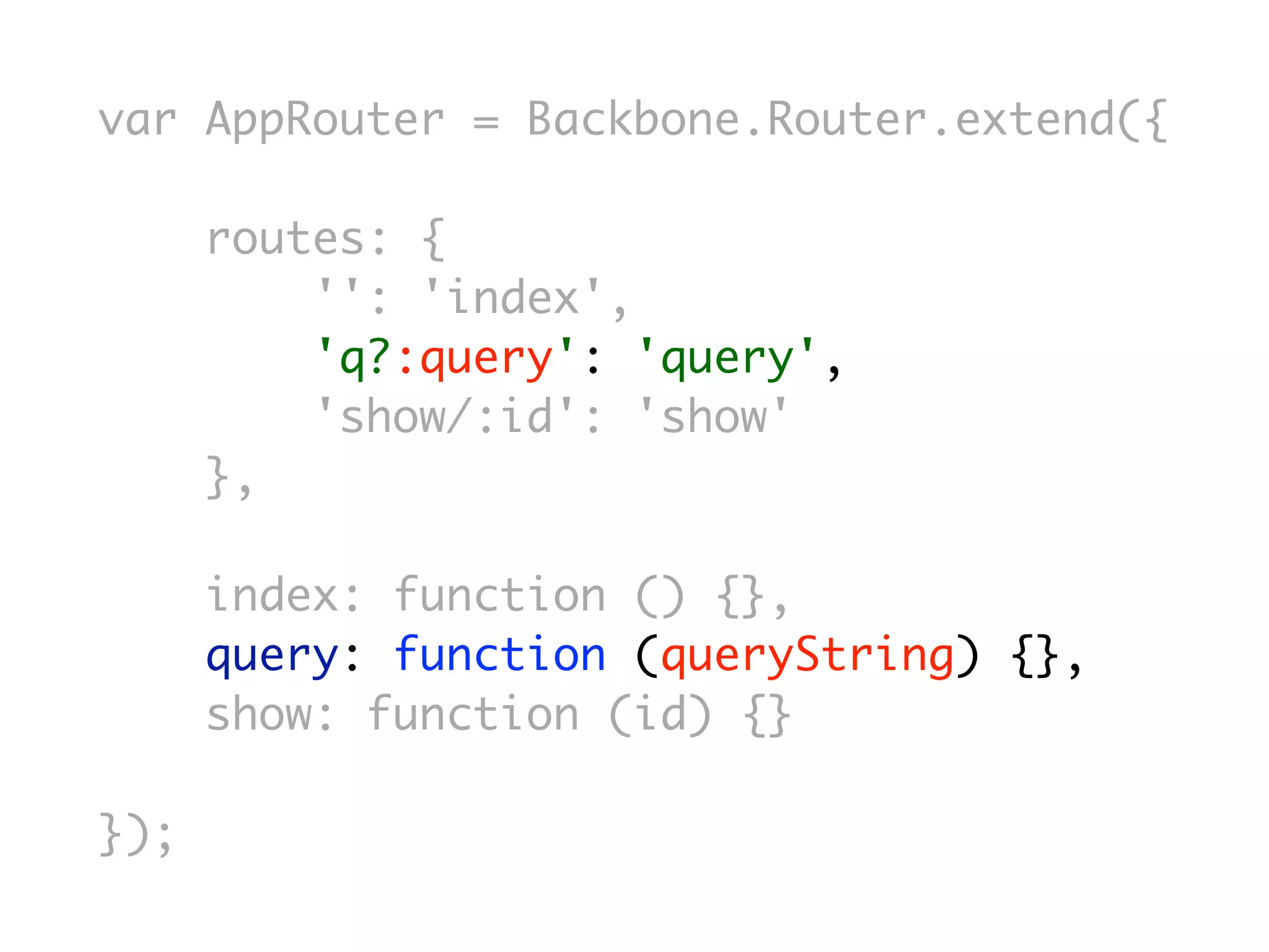 var AppRouter = Backbone.Router.extend({

      routes: {
          '': 'index',
          'q?:query': 'query',
          'show/:id': 'show'
      },

      index: function () {},
      query: function (queryString) {},
      show: function (id) {}

});
 