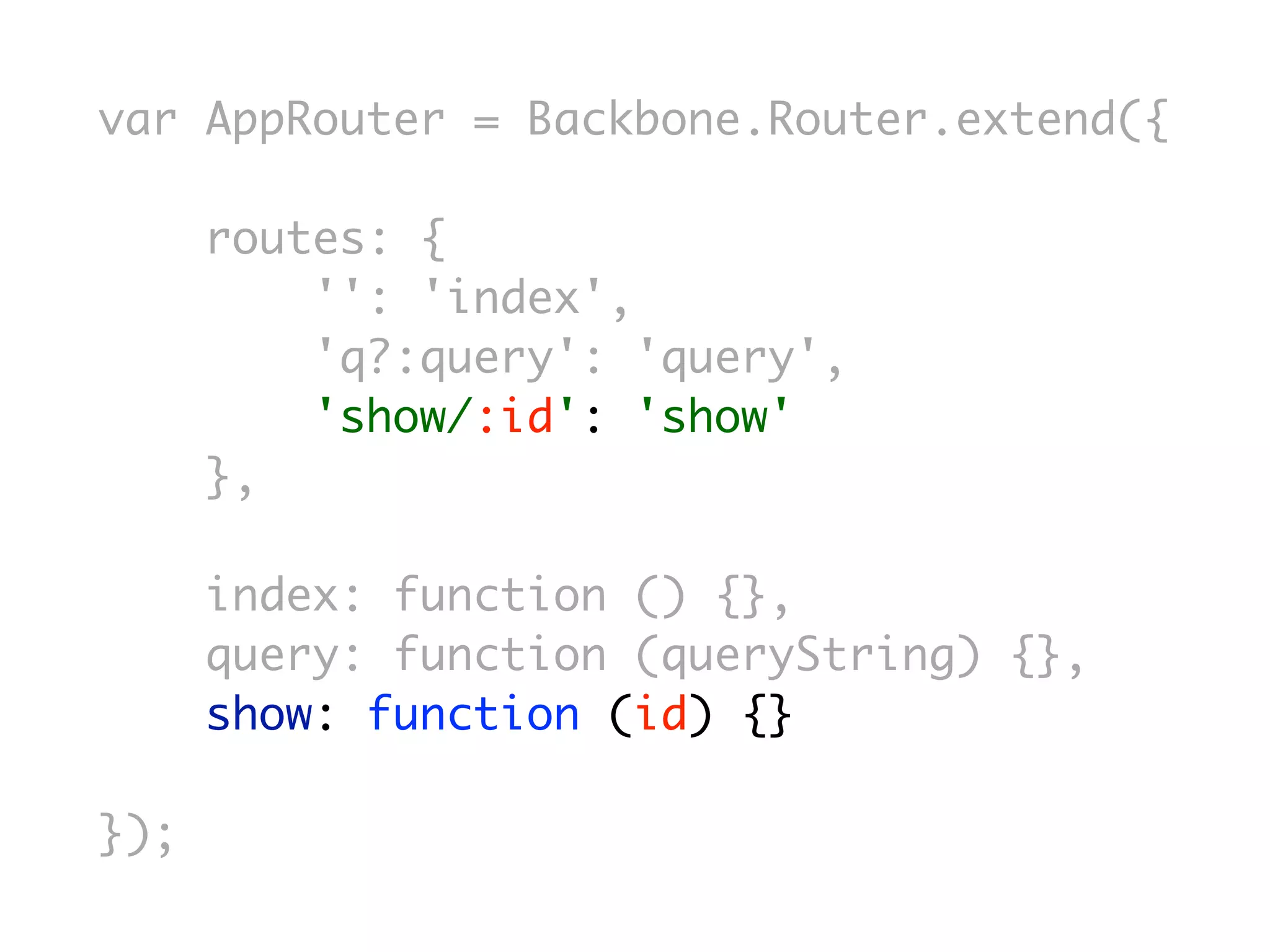var AppRouter = Backbone.Router.extend({

      routes: {
          '': 'index',
          'q?:query': 'query',
          'show/:id': 'show'
      },

      index: function () {},
      query: function (queryString) {},
      show: function (id) {}

});
 