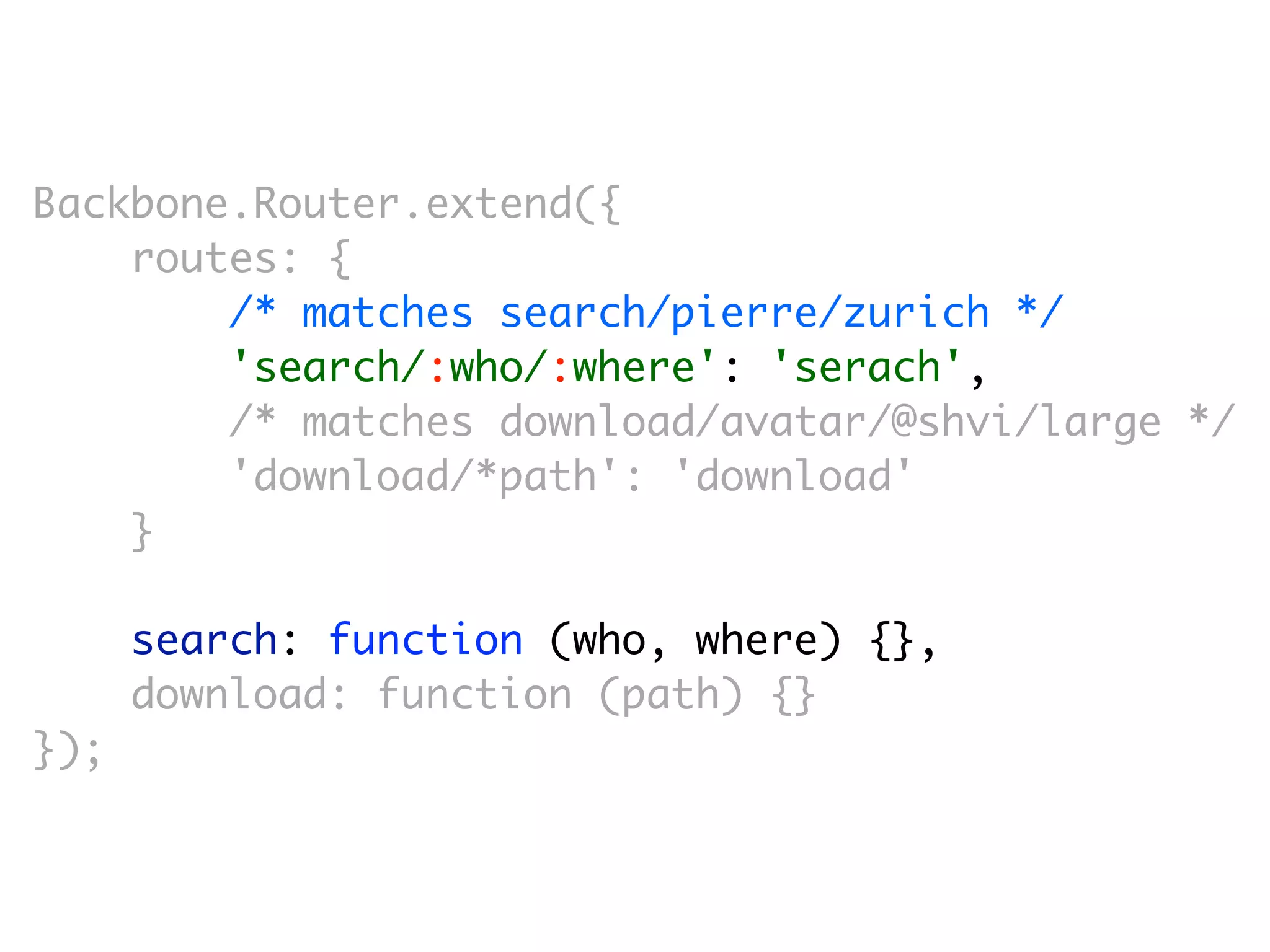 Backbone.Router.extend({
    routes: {
        /* matches search/pierre/zurich */
        'search/:who/:where': 'serach',
        /* matches download/avatar/@shvi/large */
        'download/*path': 'download'
    }

      search: function (who, where) {},
      download: function (path) {}
});
 