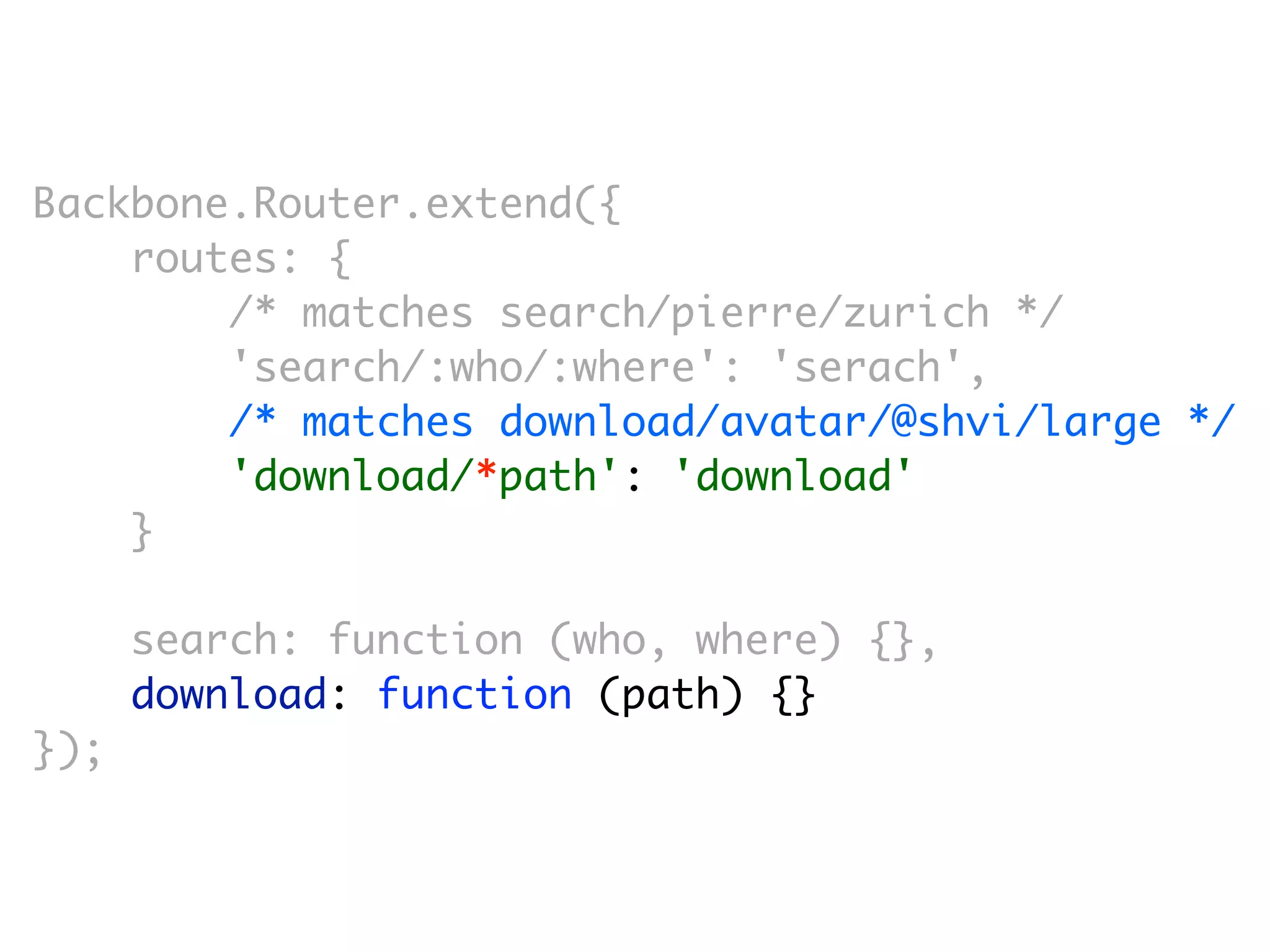 Backbone.Router.extend({
    routes: {
        /* matches search/pierre/zurich */
        'search/:who/:where': 'serach',
        /* matches download/avatar/@shvi/large */
        'download/*path': 'download'
    }

      search: function (who, where) {},
      download: function (path) {}
});
 