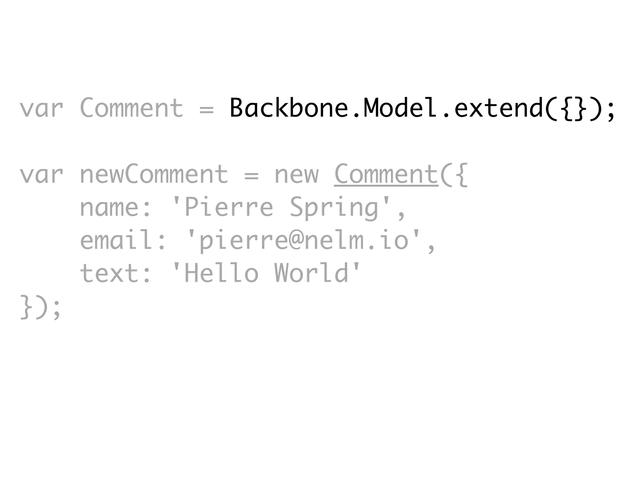 var Comment = Backbone.Model.extend({});

var newComment = new Comment({
    name: 'Pierre Spring',
    email: 'pierre@nelm.io',
    text: 'Hello World'
});
 