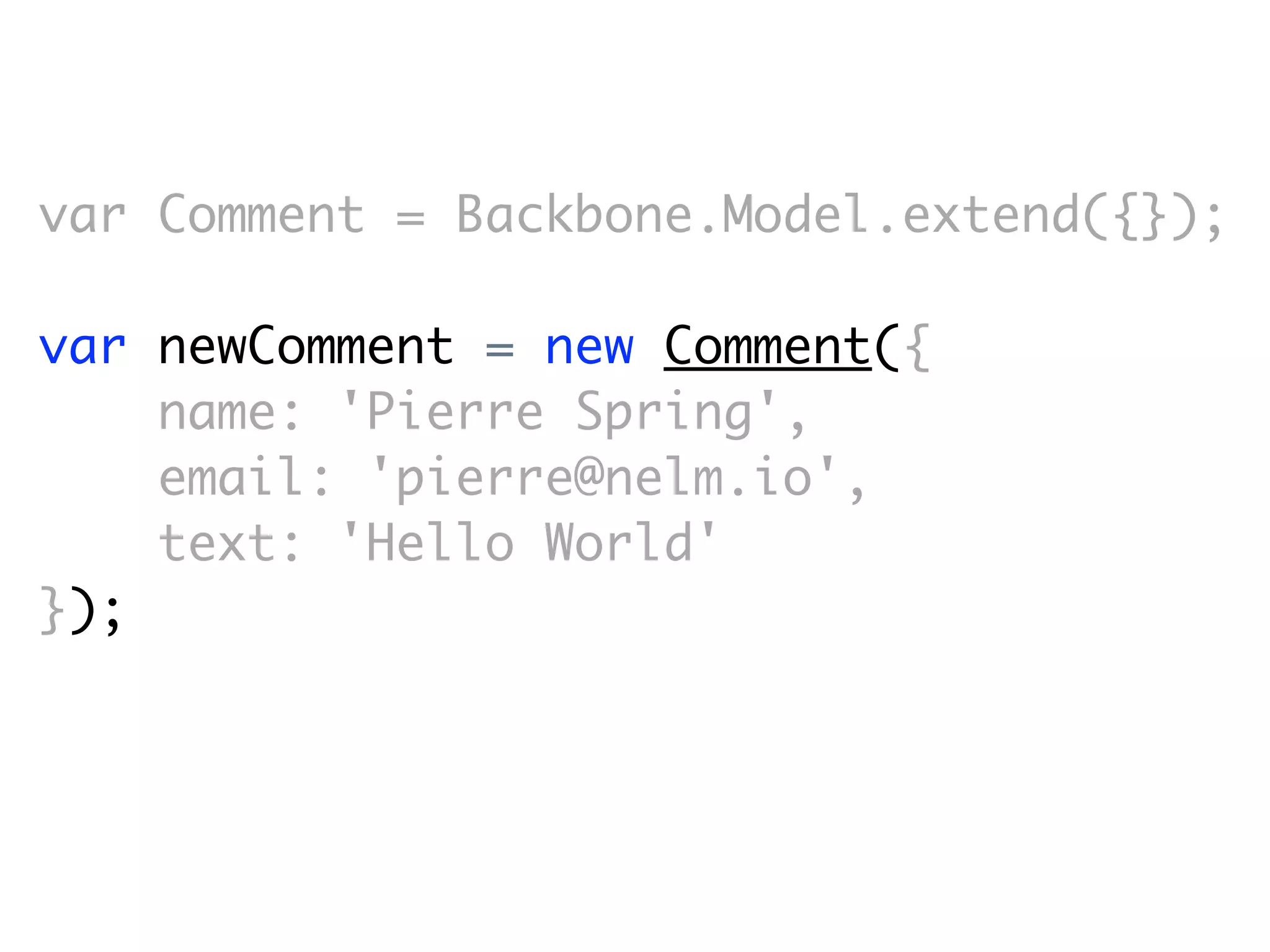 var Comment = Backbone.Model.extend({});

var newComment = new Comment({
    name: 'Pierre Spring',
    email: 'pierre@nelm.io',
    text: 'Hello World'
});
 