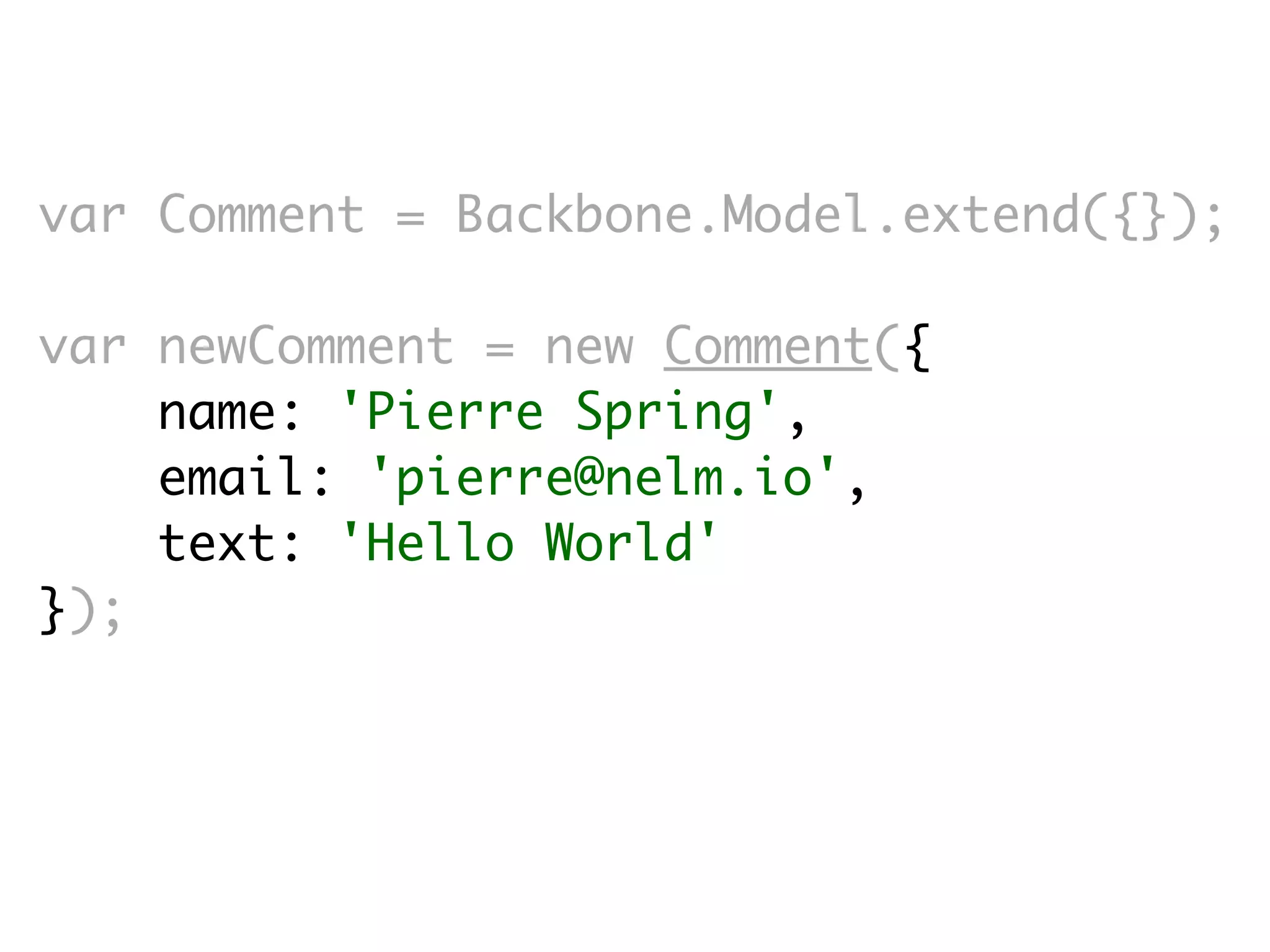 var Comment = Backbone.Model.extend({});

var newComment = new Comment({
    name: 'Pierre Spring',
    email: 'pierre@nelm.io',
    text: 'Hello World'
});
 