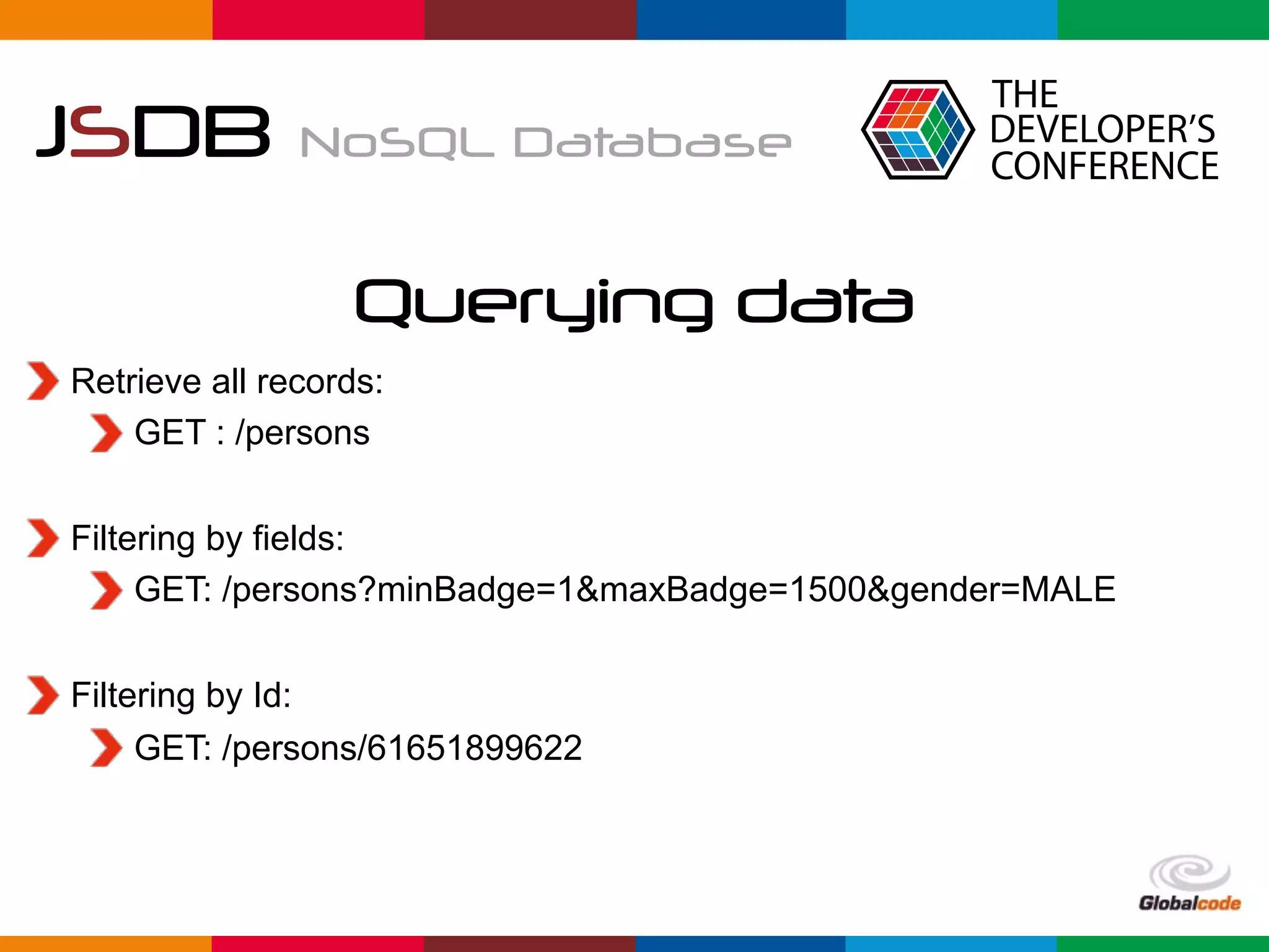 Globalcode	–	Open4education
JSDB NoSQL Database
Querying data
Retrieve all records:
GET : /persons
Filtering by fields:
GET: /persons?minBadge=1&maxBadge=1500&gender=MALE
Filtering by Id:
GET: /persons/61651899622
 