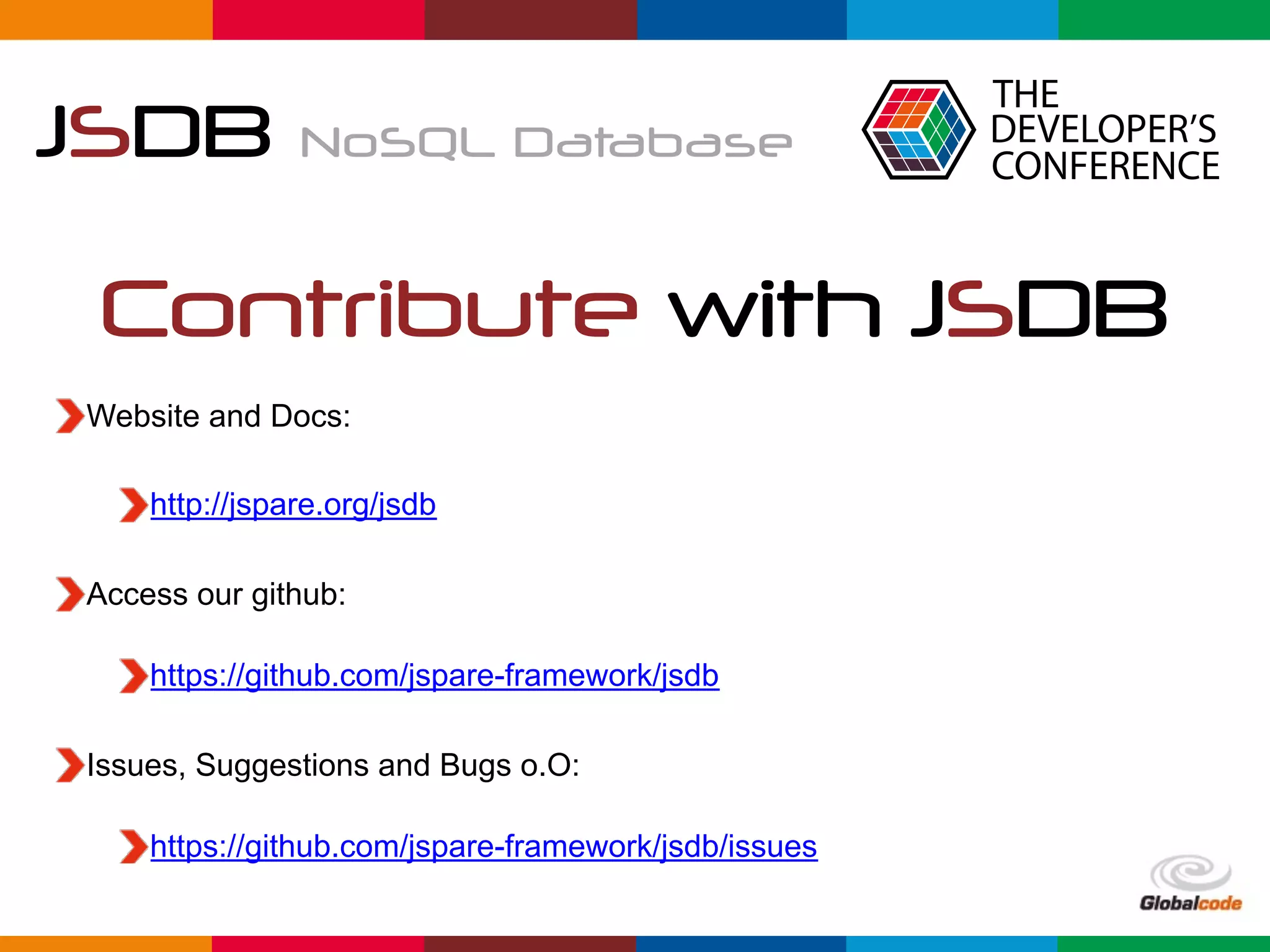 Globalcode	–	Open4education
JSDB NoSQL Database
Contribute with JSDB
Website and Docs:
http://jspare.org/jsdb
Access our github: 
https://github.com/jspare-framework/jsdb
Issues, Suggestions and Bugs o.O: 
https://github.com/jspare-framework/jsdb/issues
 