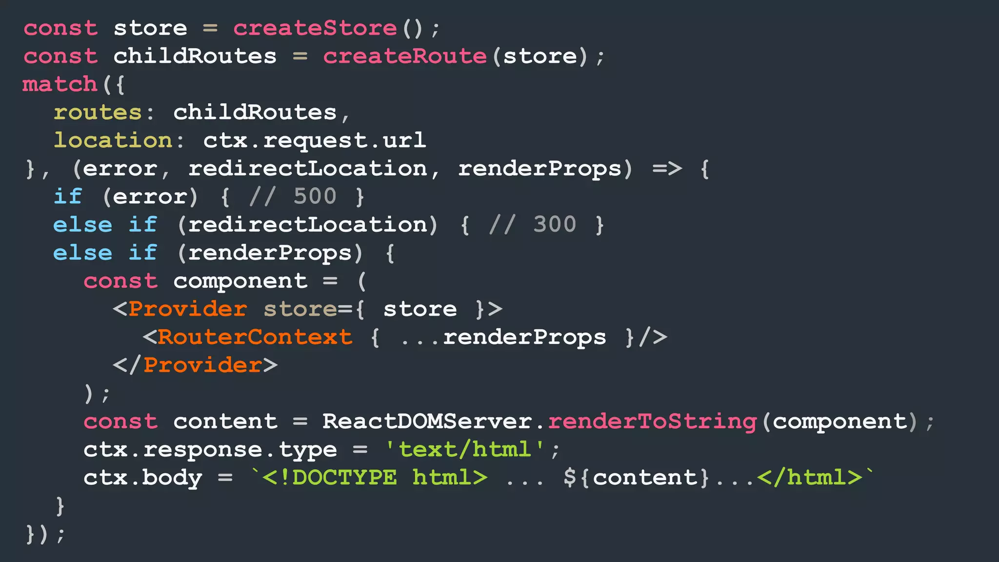 const store = createStore(); const childRoutes = createRoute(store); match({ routes: childRoutes, location: ctx.request.url }, (error, redirectLocation, renderProps) => { if (error) { // 500 } else if (redirectLocation) { // 300 } else if (renderProps) { const component = ( <Provider store={ store }> <RouterContext { ...renderProps }/> </Provider> ); const content = ReactDOMServer.renderToString(component); ctx.response.type = 'text/html'; ctx.body = `<!DOCTYPE html> ... ${content}...</html>` } }); 