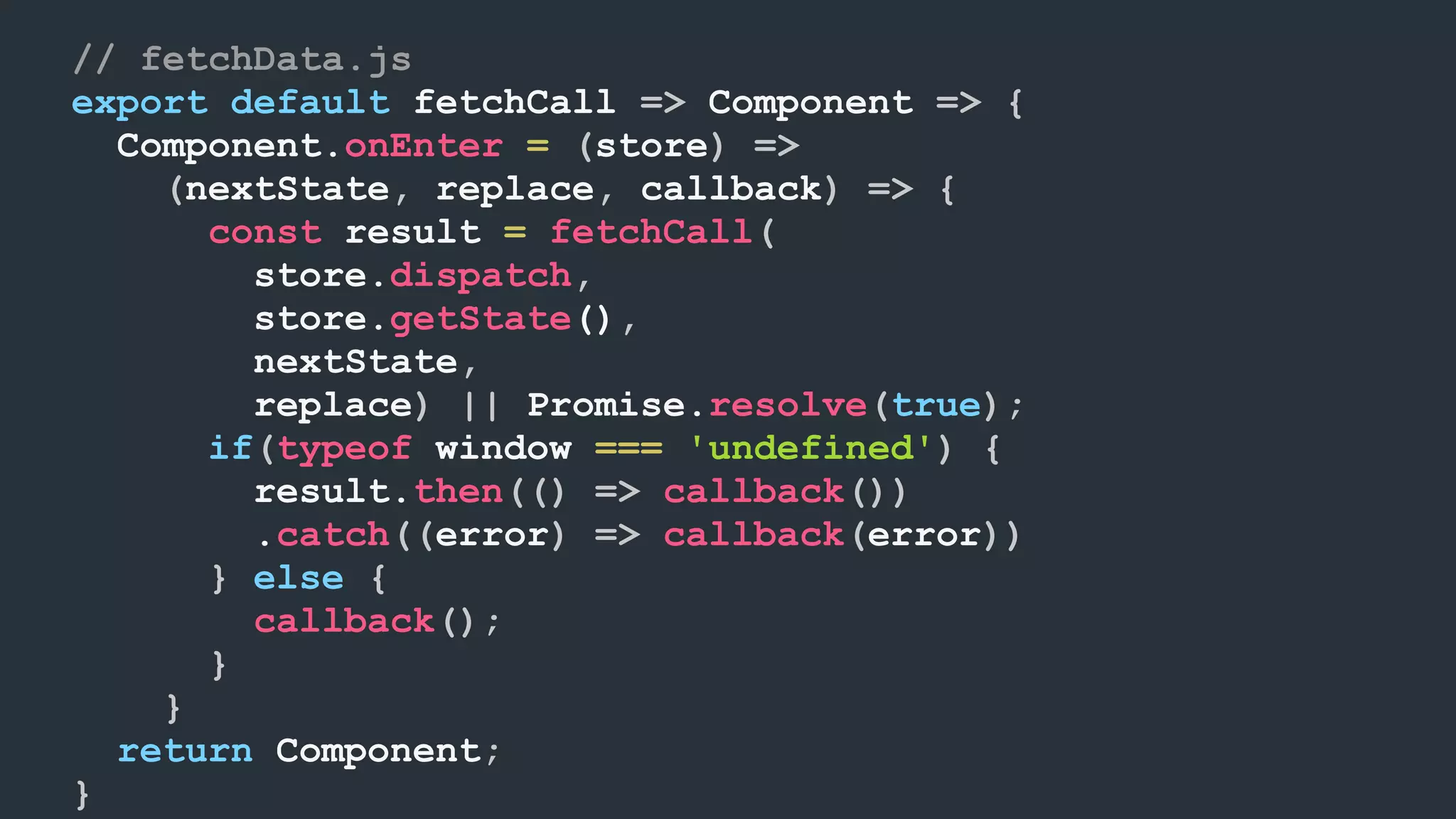 // fetchData.js export default fetchCall => Component => { Component.onEnter = (store) => (nextState, replace, callback) => { const result = fetchCall( store.dispatch, store.getState(), nextState, replace) || Promise.resolve(true); if(typeof window === 'undefined') { result.then(() => callback()) .catch((error) => callback(error)) } else { callback(); } } return Component; } 