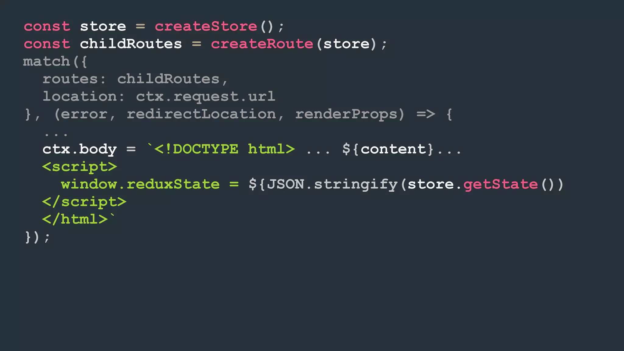const store = createStore(); const childRoutes = createRoute(store); match({ routes: childRoutes, location: ctx.request.url }, (error, redirectLocation, renderProps) => { ... ctx.body = `<!DOCTYPE html> ... ${content}... <script> window.reduxState = ${JSON.stringify(store.getState())  </script> </html>` }); 