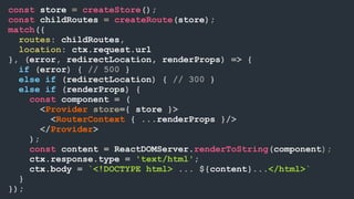 const store = createStore();
const childRoutes = createRoute(store);
match({
routes: childRoutes,
location: ctx.request.url
}, (error, redirectLocation, renderProps) => {
if (error) { // 500 }
else if (redirectLocation) { // 300 }
else if (renderProps) {
const component = (
<Provider store={ store }>
<RouterContext { ...renderProps }/>
</Provider>
);
const content = ReactDOMServer.renderToString(component);
ctx.response.type = 'text/html';
ctx.body = `<!DOCTYPE html> ... ${content}...</html>`
}
});
 