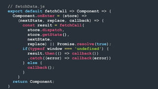 // fetchData.js
export default fetchCall => Component => {
Component.onEnter = (store) =>
(nextState, replace, callback) => {
const result = fetchCall(
store.dispatch,
store.getState(),
nextState,
replace) || Promise.resolve(true);
if(typeof window === 'undefined') {
result.then(() => callback())
.catch((error) => callback(error))
} else {
callback();
}
}
return Component;
}
 