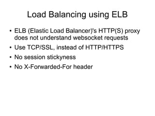Load Balancing using ELB
●

ELB (Elastic Load Balancer)'s HTTP(S) proxy
does not understand websocket requests

●

Use TCP/SSL, instead of HTTP/HTTPS

●

No session stickyness

●

No X-Forwarded-For header

 