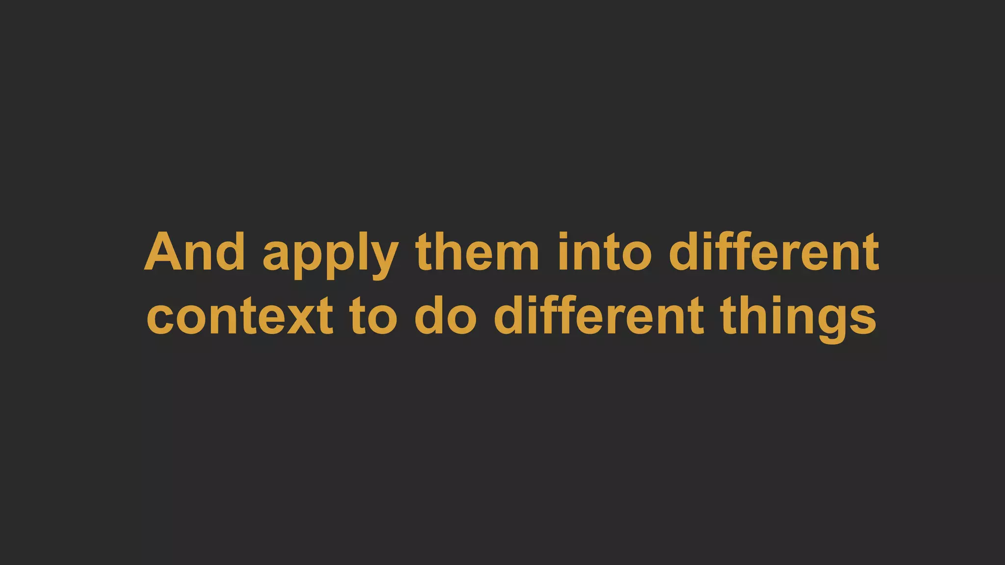And apply them into different
context to do different things
 