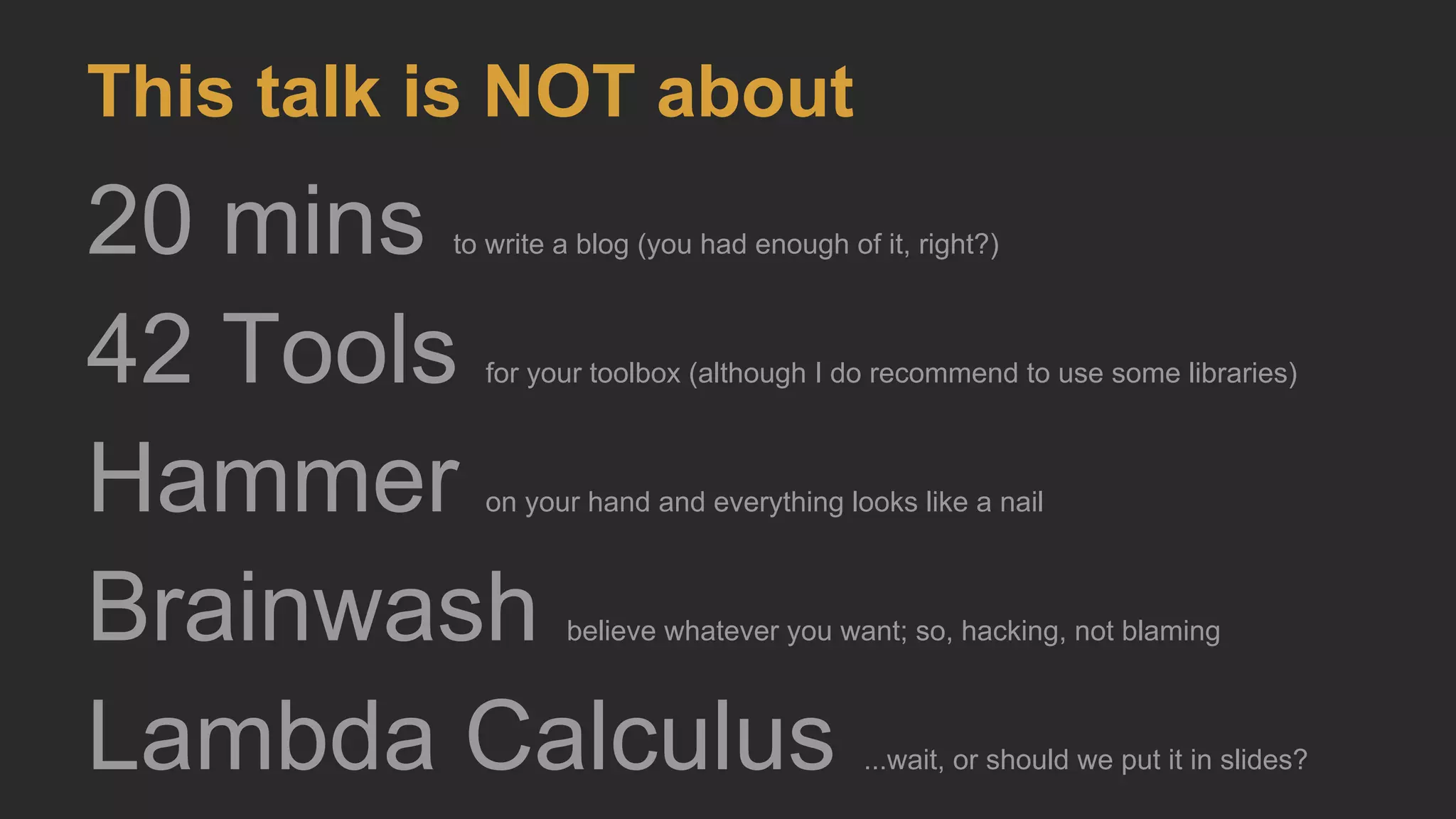 This talk is NOT about
20 mins to write a blog (you had enough of it, right?)
42 Tools for your toolbox (although I do recommend to use some libraries)
Hammer on your hand and everything looks like a nail
Brainwash believe whatever you want; so, hacking, not blaming
Lambda Calculus ...wait, or should we put it in slides?
 