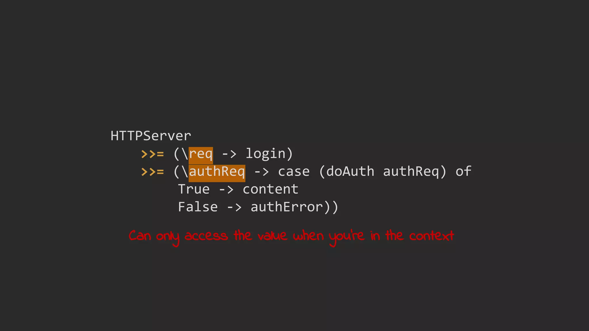 HTTPServer
>>= (req -> login)
>>= (authReq -> case (doAuth authReq) of
True -> content
False -> authError))
Can only access the value when you're in the context
 