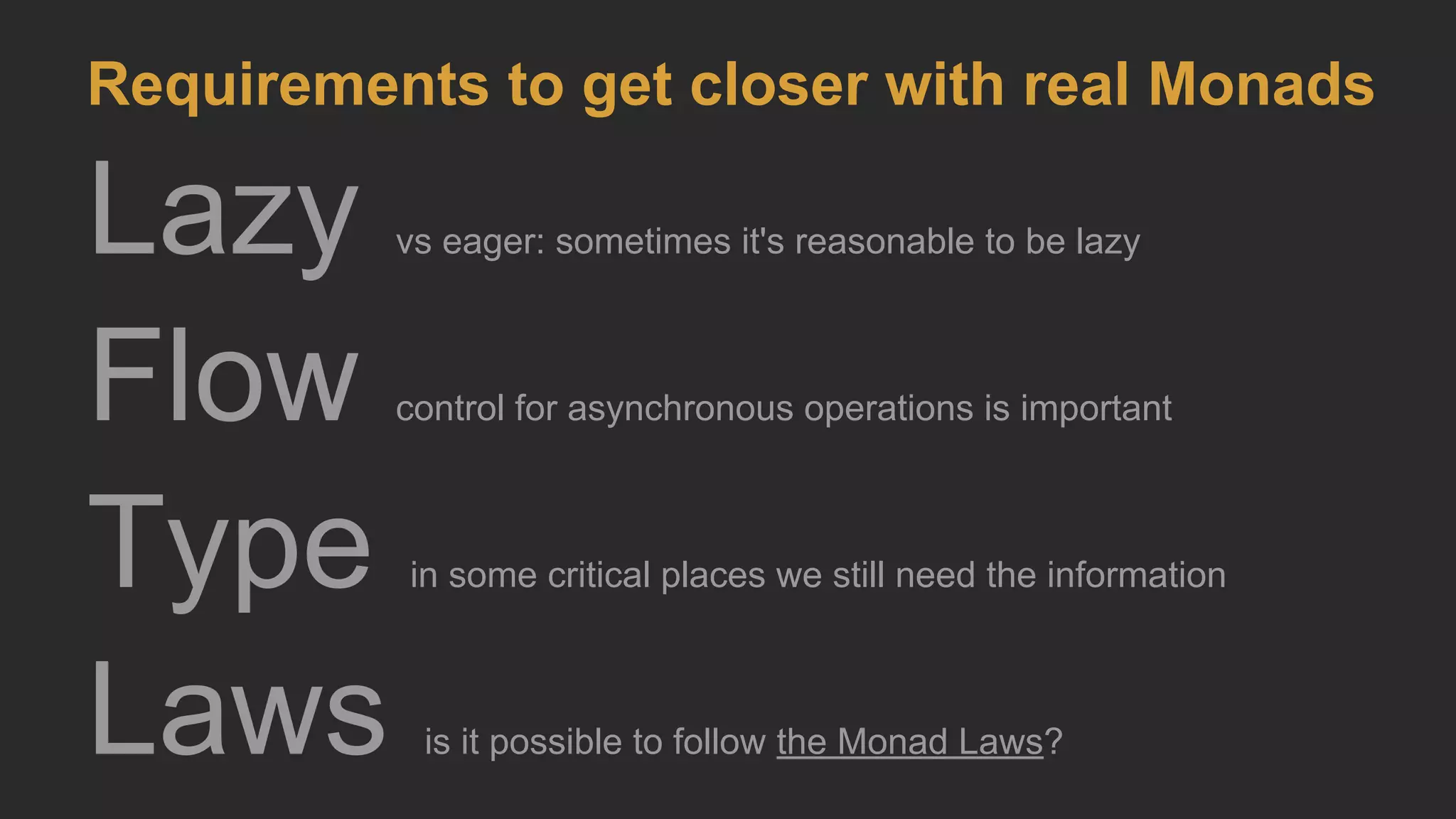 Lazy vs eager: sometimes it's reasonable to be lazy
Flow control for asynchronous operations is important
Type in some critical places we still need the information
Laws is it possible to follow the Monad Laws?
Requirements to get closer with real Monads
 