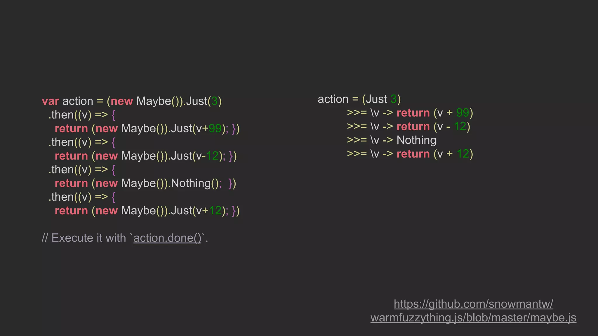var action = (new Maybe()).Just(3)
.then((v) => {
return (new Maybe()).Just(v+99); })
.then((v) => {
return (new Maybe()).Just(v-12); })
.then((v) => {
return (new Maybe()).Nothing(); })
.then((v) => {
return (new Maybe()).Just(v+12); })
// Execute it with `action.done()`.
action = (Just 3)
>>= v -> return (v + 99)
>>= v -> return (v - 12)
>>= v -> Nothing
>>= v -> return (v + 12)
https://github.com/snowmantw/
warmfuzzything.js/blob/master/maybe.js
 