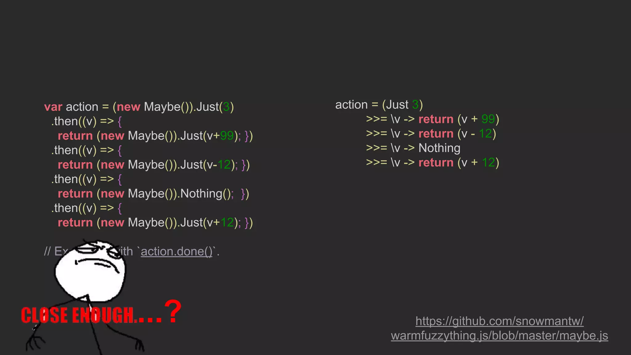 var action = (new Maybe()).Just(3)
.then((v) => {
return (new Maybe()).Just(v+99); })
.then((v) => {
return (new Maybe()).Just(v-12); })
.then((v) => {
return (new Maybe()).Nothing(); })
.then((v) => {
return (new Maybe()).Just(v+12); })
// Execute it with `action.done()`.
action = (Just 3)
>>= v -> return (v + 99)
>>= v -> return (v - 12)
>>= v -> Nothing
>>= v -> return (v + 12)
https://github.com/snowmantw/
warmfuzzything.js/blob/master/maybe.js
...?
 