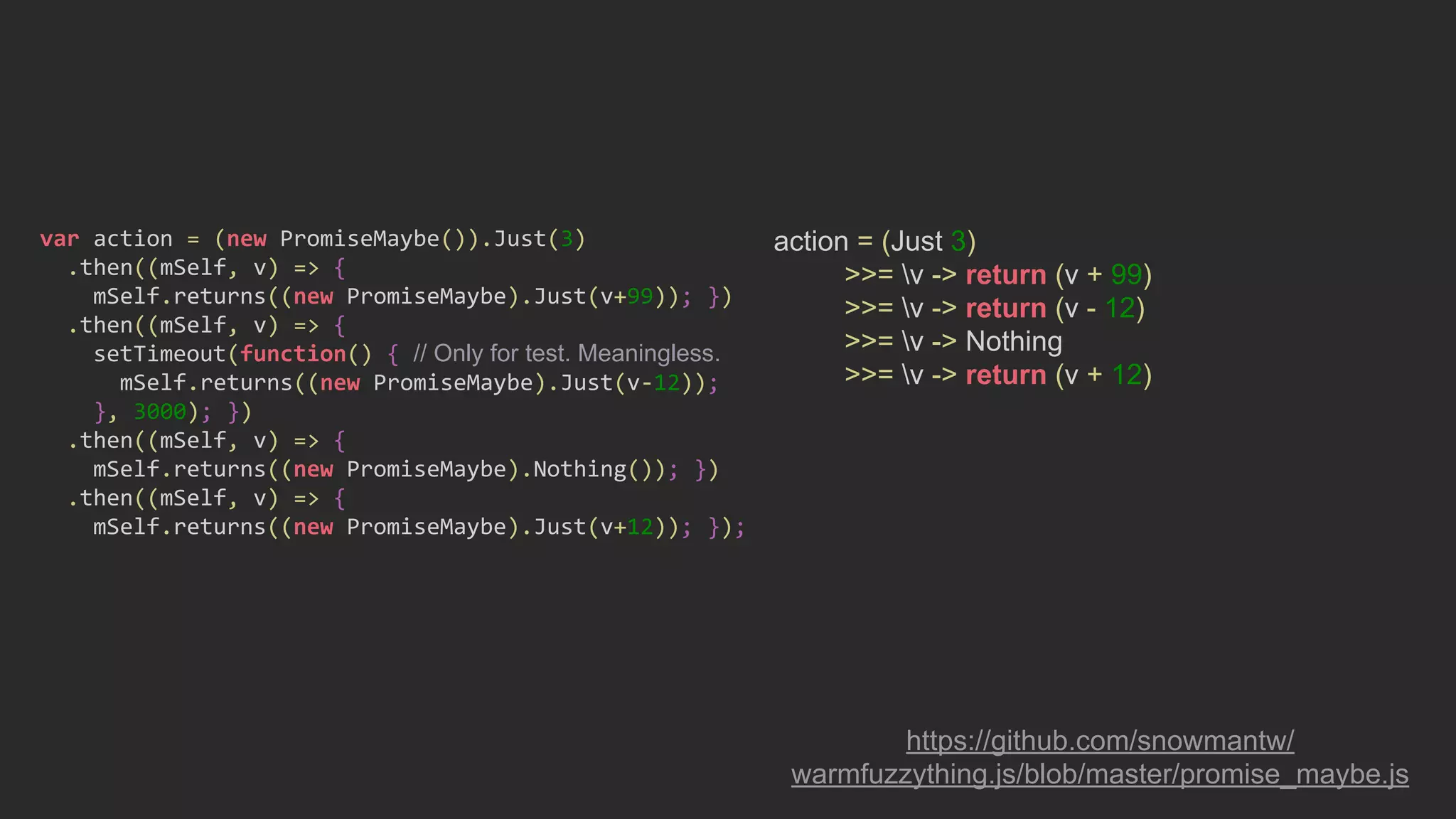 action = (Just 3)
>>= v -> return (v + 99)
>>= v -> return (v - 12)
>>= v -> Nothing
>>= v -> return (v + 12)
https://github.com/snowmantw/
warmfuzzything.js/blob/master/promise_maybe.js
var action = (new PromiseMaybe()).Just(3)
.then((mSelf, v) => {
mSelf.returns((new PromiseMaybe).Just(v+99)); })
.then((mSelf, v) => {
setTimeout(function() { // Only for test. Meaningless.
mSelf.returns((new PromiseMaybe).Just(v-12));
}, 3000); })
.then((mSelf, v) => {
mSelf.returns((new PromiseMaybe).Nothing()); })
.then((mSelf, v) => {
mSelf.returns((new PromiseMaybe).Just(v+12)); });
 