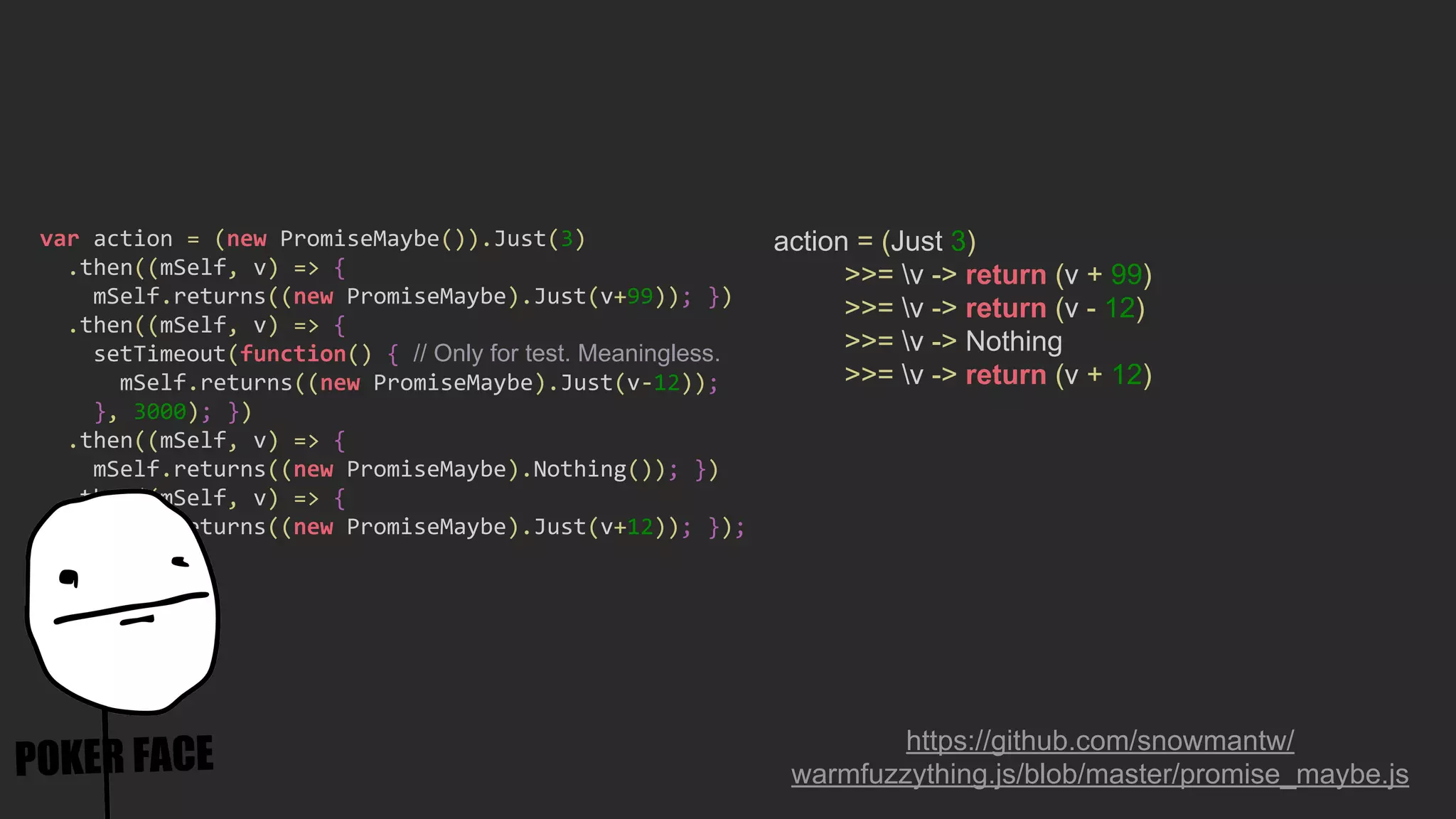 action = (Just 3)
>>= v -> return (v + 99)
>>= v -> return (v - 12)
>>= v -> Nothing
>>= v -> return (v + 12)
https://github.com/snowmantw/
warmfuzzything.js/blob/master/promise_maybe.js
var action = (new PromiseMaybe()).Just(3)
.then((mSelf, v) => {
mSelf.returns((new PromiseMaybe).Just(v+99)); })
.then((mSelf, v) => {
setTimeout(function() { // Only for test. Meaningless.
mSelf.returns((new PromiseMaybe).Just(v-12));
}, 3000); })
.then((mSelf, v) => {
mSelf.returns((new PromiseMaybe).Nothing()); })
.then((mSelf, v) => {
mSelf.returns((new PromiseMaybe).Just(v+12)); });
 
