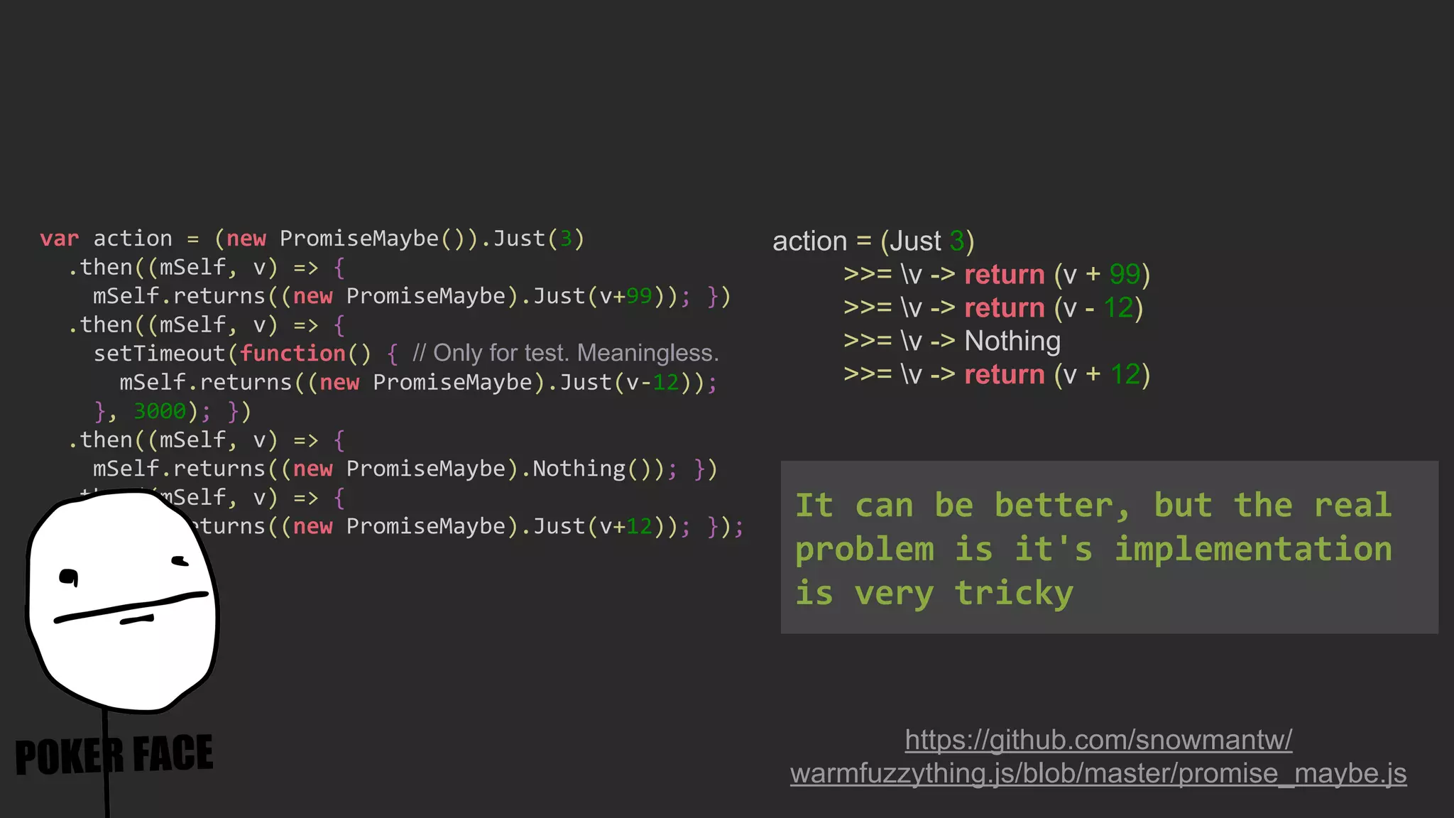 action = (Just 3)
>>= v -> return (v + 99)
>>= v -> return (v - 12)
>>= v -> Nothing
>>= v -> return (v + 12)
https://github.com/snowmantw/
warmfuzzything.js/blob/master/promise_maybe.js
var action = (new PromiseMaybe()).Just(3)
.then((mSelf, v) => {
mSelf.returns((new PromiseMaybe).Just(v+99)); })
.then((mSelf, v) => {
setTimeout(function() { // Only for test. Meaningless.
mSelf.returns((new PromiseMaybe).Just(v-12));
}, 3000); })
.then((mSelf, v) => {
mSelf.returns((new PromiseMaybe).Nothing()); })
.then((mSelf, v) => {
mSelf.returns((new PromiseMaybe).Just(v+12)); });
It can be better, but the real
problem is it's implementation
is very tricky
 