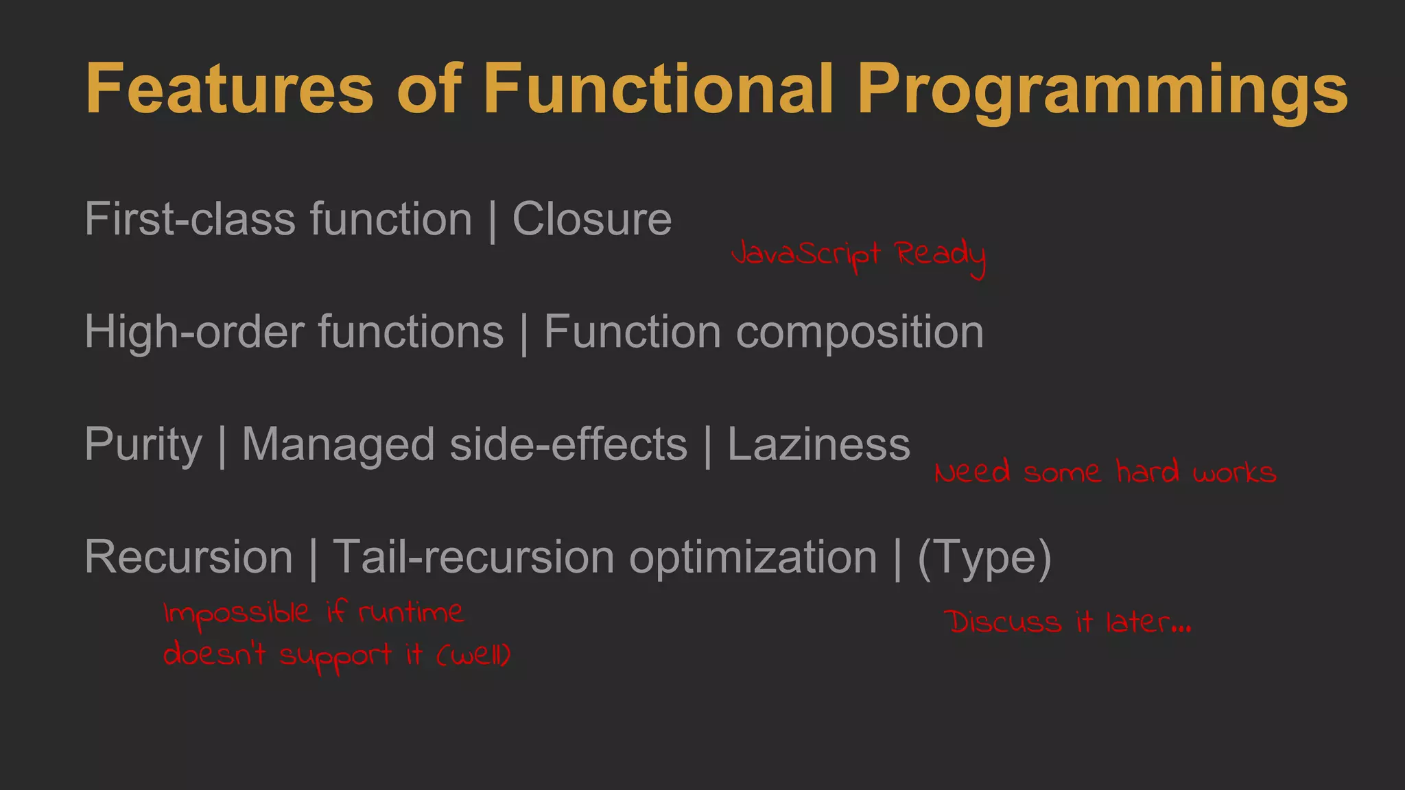 Features of Functional Programmings
First-class function | Closure
High-order functions | Function composition
Purity | Managed side-effects | Laziness
Recursion | Tail-recursion optimization | (Type)
JavaScript Ready
Need some hard works
Impossible if runtime
doesn't support it (well)
Discuss it later...
 