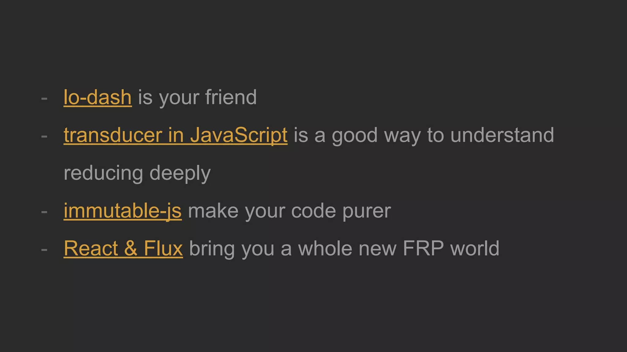 - lo-dash is your friend
- transducer in JavaScript is a good way to understand
reducing deeply
- immutable-js make your code purer
- React & Flux bring you a whole new FRP world
 
