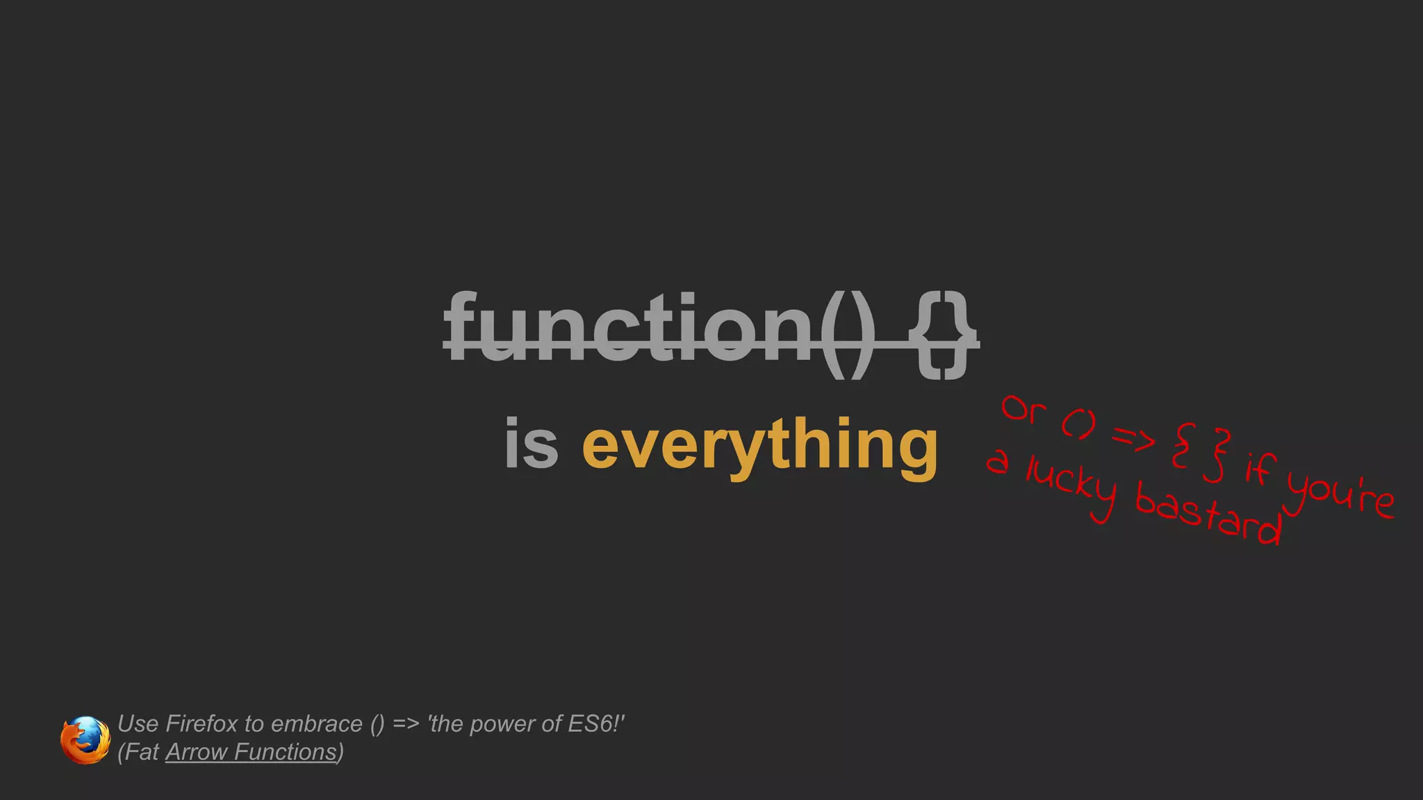 function() {}
is everything
Or () => { } if you're
a lucky bastard
Use Firefox to embrace () => 'the power of ES6!'
(Fat Arrow Functions)
 