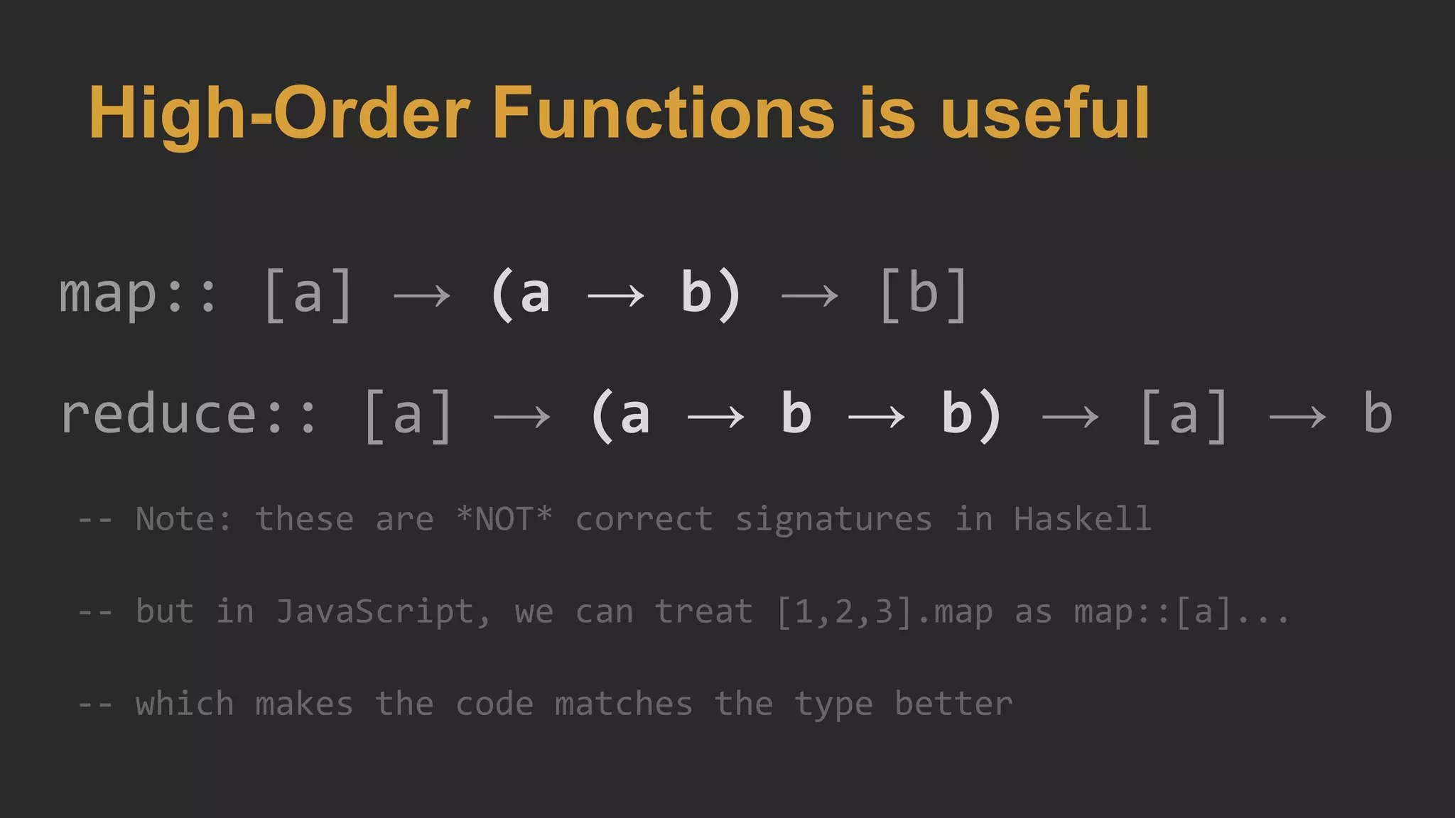 High-Order Functions is useful
map:: [a] → (a → b) → [b]
reduce:: [a] → (a → b → b) → [a] → b
-- Note: these are *NOT* correct signatures in Haskell
-- but in JavaScript, we can treat [1,2,3].map as map::[a]...
-- which makes the code matches the type better
 