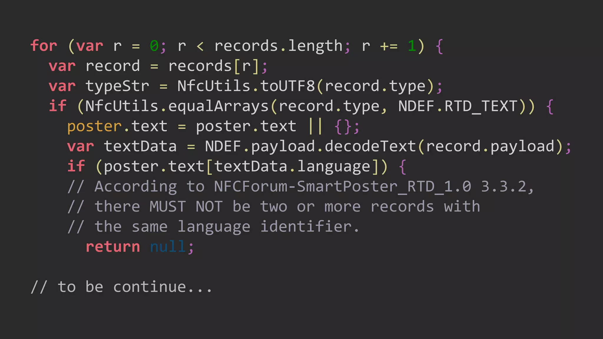 for (var r = 0; r < records.length; r += 1) {
var record = records[r];
var typeStr = NfcUtils.toUTF8(record.type);
if (NfcUtils.equalArrays(record.type, NDEF.RTD_TEXT)) {
poster.text = poster.text || {};
var textData = NDEF.payload.decodeText(record.payload);
if (poster.text[textData.language]) {
// According to NFCForum-SmartPoster_RTD_1.0 3.3.2,
// there MUST NOT be two or more records with
// the same language identifier.
return null;
// to be continue...
 
