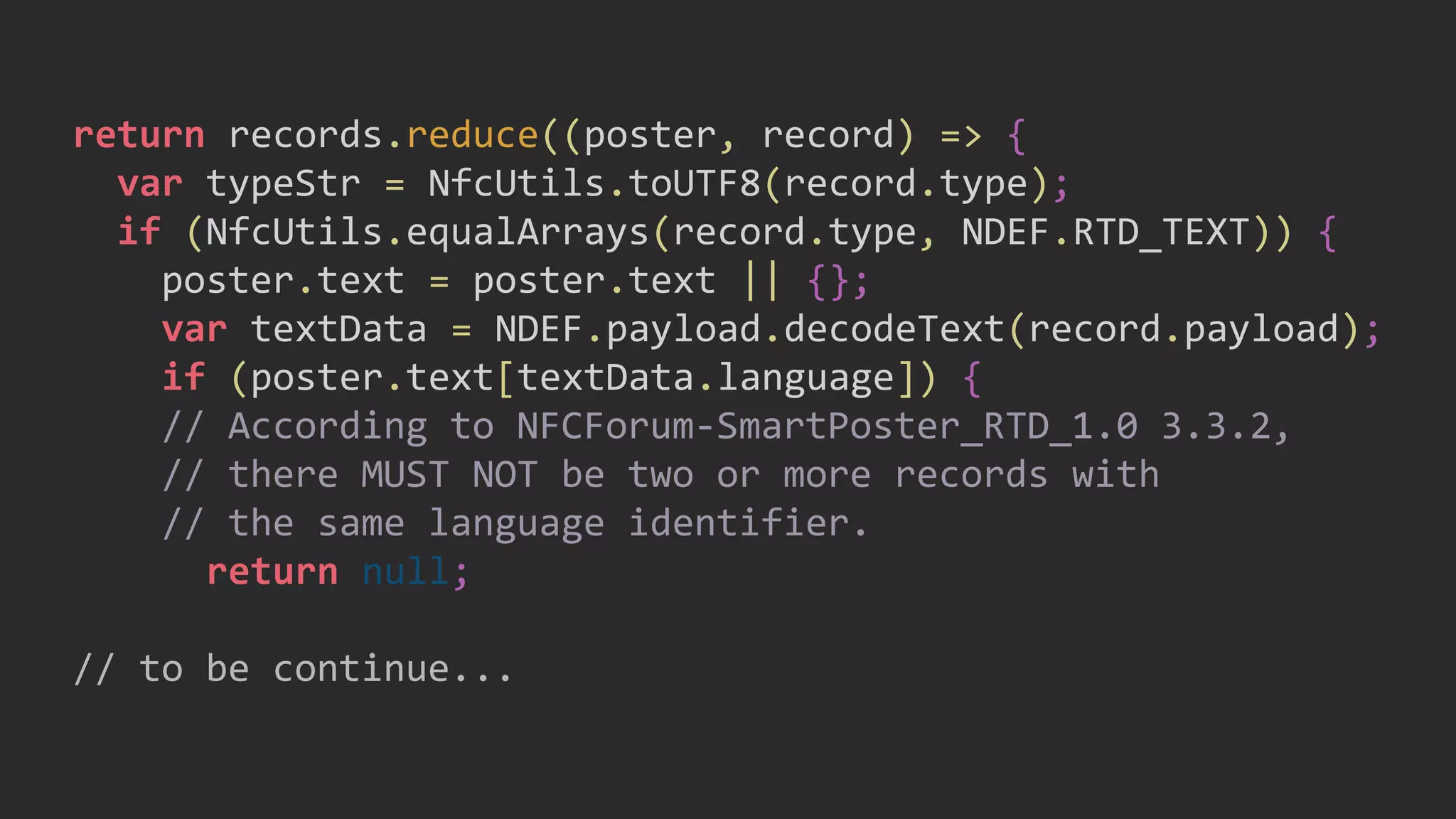 return records.reduce((poster, record) => {
var typeStr = NfcUtils.toUTF8(record.type);
if (NfcUtils.equalArrays(record.type, NDEF.RTD_TEXT)) {
poster.text = poster.text || {};
var textData = NDEF.payload.decodeText(record.payload);
if (poster.text[textData.language]) {
// According to NFCForum-SmartPoster_RTD_1.0 3.3.2,
// there MUST NOT be two or more records with
// the same language identifier.
return null;
// to be continue...
 