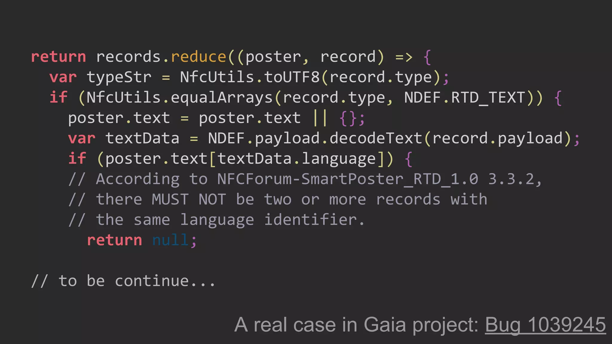 return records.reduce((poster, record) => {
var typeStr = NfcUtils.toUTF8(record.type);
if (NfcUtils.equalArrays(record.type, NDEF.RTD_TEXT)) {
poster.text = poster.text || {};
var textData = NDEF.payload.decodeText(record.payload);
if (poster.text[textData.language]) {
// According to NFCForum-SmartPoster_RTD_1.0 3.3.2,
// there MUST NOT be two or more records with
// the same language identifier.
return null;
// to be continue...
A real case in Gaia project: Bug 1039245
 